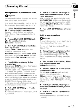 Section

  Operating this unit                                                                                         02




                                                                                                               English
Editing the name of a Phone Book entry                6 Push MULTI-CONTROL left or right to
                                                      move the cursor to the previous or next
     Important                                        character position.
To perform this operation, be sure to park your ve-   When the letter you want is displayed, push
hicle and apply the parking brake.                    MULTI-CONTROL right to move the cursor to
                                                      the next position and then select the next let-
You can edit the names of Phone Book entries.         ter. Push MULTI-CONTROL left to move back-
Each name can be up to 40 characters long.            wards in the display.
1 Display the genre and phone number                  7 Press MULTI-CONTROL to store the new
list of your desired Phone Book entry.                name.
See step 1 to 5 on Calling a number in the
Phone Book on the previous page for how to
do this.                                              Editing phone numbers

2 Press and hold MULTI-CONTROL to dis-                     Important
play the genre input screen.                          To perform this operation, be sure to park your ve-
Edit genre is displayed.                              hicle and apply the parking brake.

3 Turn MULTI-CONTROL to switch to the                 You can edit the phone numbers of Phone
name input screen.                                    Book entries.
Turning MULTI-CONTROL switches input
screens in the following order:                       1 Display the genre and phone number
Edit genre (genre input screen)—Edit name             list of your desired Phone Book entry.
(name input screen)—Edit number (number               See step 1 to 5 on Calling a number in the
input screen)—Clear memory (clear memory              Phone Book on the previous page for how to
screen)                                               do this.

4 Press DISPLAY to select the desired                 2 Press and hold MULTI-CONTROL to dis-
character type.                                       play the genre input screen.
Each press of DISPLAY switches the character          Edit genre is displayed.
types in the following order:                         3 Turn MULTI-CONTROL to switch to the
Alphabet (upper case)—Alphabet (lower case)           number input screen.
—Numbers and symbols—European charac-                 Turning MULTI-CONTROL switches input
ters, Russian characters or Greek characters          screens in the following order:
# Pressing and holding DISPLAY enables you to         Edit genre (genre input screen)—Edit name
switch character set among ISO8859-1 (European        (name input screen)—Edit number (number
characters), ISO8859-5 (Russian characters) and       input screen)—Clear memory (clear memory
ISO8859-7 (Greek characters) alternately.             screen)
# European characters, Russian characters and
Greek characters can’t be mixed.                      4 Push MULTI-CONTROL left or right to
                                                      move the cursor to the number you want
5 Push MULTI-CONTROL up or down to                    to change.
select a letter.
# To delete a character and leave a space, select     5 Push MULTI-CONTROL up or down to
“_” (underbar).                                       change numbers.
                                                      Repeat these steps until you have finished
                                                      changing.




                                                                                                    En       39
 