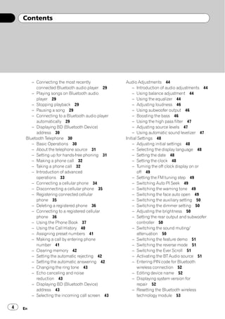 Contents




        – Connecting the most recently             Audio Adjustments 44
          connected Bluetooth audio player 29          – Introduction of audio adjustments 44
        – Playing songs on Bluetooth audio             – Using balance adjustment 44
          player 29                                    – Using the equalizer 44
        – Stopping playback 29                         – Adjusting loudness 46
        – Pausing a song 29                            – Using subwoofer output 46
        – Connecting to a Bluetooth audio player       – Boosting the bass 46
          automatically 29                             – Using the high pass filter 47
        – Displaying BD (Bluetooth Device)             – Adjusting source levels 47
          address 30                                   – Using automatic sound levelizer 47
     Bluetooth Telephone 30                        Initial Settings 48
        – Basic Operations 30                          – Adjusting initial settings 48
        – About the telephone source 31                – Selecting the display language 48
        – Setting up for hands-free phoning 31         – Setting the date 48
        – Making a phone call 32                       – Setting the clock 48
        – Taking a phone call 32                       – Turning the off clock display on or
        – Introduction of advanced                        off 49
          operations 33                                – Setting the FM tuning step 49
        – Connecting a cellular phone 34               – Switching Auto PI Seek 49
        – Disconnecting a cellular phone 35            – Switching the warning tone 49
        – Registering connected cellular               – Switching the face auto open 49
          phone 35                                     – Switching the auxiliary setting 50
        – Deleting a registered phone 36               – Switching the dimmer setting 50
        – Connecting to a registered cellular          – Adjusting the brightness 50
          phone 36                                     – Setting the rear output and subwoofer
        – Using the Phone Book 37                         controller 50
        – Using the Call History 40                    – Switching the sound muting/
        – Assigning preset numbers 41                     attenuation 50
        – Making a call by entering phone              – Switching the feature demo 51
          number 41                                    – Switching the reverse mode 51
        – Clearing memory 42                           – Switching the Ever Scroll 51
        – Setting the automatic rejecting 42           – Activating the BT Audio source 51
        – Setting the automatic answering 42           – Entering PIN code for Bluetooth
        – Changing the ring tone 43                       wireless connection 52
        – Echo canceling and noise                     – Editing device name 52
          reduction 43                                 – Displaying system version for
        – Displaying BD (Bluetooth Device)                repair 52
          address 43                                   – Resetting the Bluetooth wireless
        – Selecting the incoming call screen 43           technology module 53

4   En
 