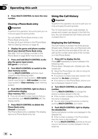 Section

02          Operating this unit

          6 Press MULTI-CONTROL to store the new                Using the Call History
          number.
                                                                     Important

          Clearing a Phone Book entry                           To perform this operation, be sure to park your ve-
                                                                hicle and apply the parking brake.
                 Important
                                                                The 12 most recent calls made (dialled), re-
          To perform this operation, be sure to park your ve-
                                                                ceived and missed, are stored in the Call His-
          hicle and apply the parking brake.
                                                                tory. You can browse the Call History and call
          You can delete Phone Book entries in the              numbers from it.
          Phone Book one by one.
          To clear all of your entries in the Phone Book,       Displaying the Call History
          refer to Clearing memory on page 42.                  The Call History is divided into three groups:
          1 Display the genre and phone number                  Missed calls, Dialled calls, and Received calls.
          list of your desired Phone Book entry.                You can see the time and date of the call, as
          See step 1 to 5 on Calling a number in the            well as the number (and name if the number
          Phone Book on page 38 for how to do this.             is in the Phone Book).

          2 Press and hold MULTI-CONTROL to dis-                1 Press LIST to display the list.
          play the genre input screen.                          Press LIST repeatedly to switch between the
          Edit genre is displayed.                              following lists:
                                                                Phone book—Missed call—Dialled call—Re-
          3 Turn MULTI-CONTROL to switch to the                 ceived call
          clear memory screen.                                  # About the Phone Book list, refer to Using the
          Turning MULTI-CONTROL switches input                  Phone Book on page 37.
          screens in the following order:                       # If no phone numbers have been stored in the
          Edit genre (genre input screen)—Edit name             selected list, No data is displayed.
          (name input screen)—Edit number (number               # If no name is in the Phone Book, phone num-
          input screen)—Clear memory (clear memory              ber is displayed instead of name.
          screen)
                                                                2 Turn MULTI-CONTROL to select a phone
          4 Push MULTI-CONTROL right to show a                  number.
          confirmation display.                                 Turning MULTI-CONTROL to change the
          Clear memory YES is displayed.                        phone numbers stored in the list.
          # If you do not want to clear memory that you         # If the number is already in the Phone Book
          have selected, push MULTI-CONTROL left. The           the name is displayed.
          display reverts.                                      # You can also change the phone number by
                                                                pushing MULTI-CONTROL up or down.
          5 Press MULTI-CONTROL to delete the
          Phone Book entry.                                     3 Push MULTI-CONTROL right to display
          Cleared is displayed.                                 the detailed list.
          The Phone Book entry is deleted. The display          Name and phone number are displayed in the
          returns to Phone Book entry list.                     detailed list.
                                                                # If the number is already in the Phone Book
                                                                then the name is also displayed.
                                                                # Turning MULTI-CONTROL switches to the pre-
                                                                vious or next phone number diplayed in the de-
                                                                tailed list.


  40        En
 
