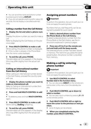 Section

  Operating this unit                                                                                      02




                                                                                                            English
# You can scroll the name and phone number         Assigning preset numbers
by pressing and holding DISPLAY.
# If you do not operate anything within about 30        Important
seconds, the list display is canceled automati-    To perform this operation, be sure to park your ve-
cally.                                             hicle and apply the parking brake.

                                                   Numbers that you dial frequently can be as-
Calling a number from the Call History
                                                   signed to presets for quick recall.
1 Display the list and select a phone num-
ber.                                               1 Select a desired phone number from
Display the phone number you want to make a        the Phone Book or the Call History.
call.                                              To select a desired phone number from the
Refer to Displaying the Call History on the pre-   Phone Book or the Call History, see the in-
vious page.                                        structions explained in previous pages.

2 Press MULTI-CONTROL to make a call.              2 Press one of 0 to 9 on the remote con-
While calling, the phone number is displayed.      trol and hold until the beep sounds.
# If the number is already in the Phone Book       The selected phone number has been stored
then the name is also displayed.                   in memory. The next time you press the same
                                                   preset button, the phone number is recalled
3 To end the call, press PHONE.                    from memory.
The estimated call time appears in the display
(this may differ slightly from the actual call
time).                                             Making a call by entering
                                                   phone number
Calling an international number                         Important
from the Call History
                                                   To perform this operation, be sure to park your ve-
When calling an international number stored
                                                   hicle and apply the parking brake.
in the Call History, proceed the country code
with a +.                                          1 Use MULTI-CONTROL to select
                                                   Number dial in the function menu.
1 Display the phone number you want to
                                                   # You can also press DIRECT on the remote con-
make an international call.
                                                   trol to enter in this menu from the standby dis-
Refer to Calling an international number from
                                                   play.
the Call History on this page.
                                                   2 Push MULTI-CONTROL up or down to
2 Press and hold MULTI-CONTROL to add
                                                   select a number.
+.
                                                   # You can also input numbers by pressing 0 to 9
# To delete +, press and hold MULTI-CONTROL
                                                   on the remote control.
again.
                                                   3 Push MULTI-CONTROL left or right to
3 Press MULTI-CONTROL to make a call.
                                                   move the cursor to the previous or next po-
While calling, Dialling is flashing.
                                                   sition.
4 To end the call, press PHONE.                    # Up to 24 digits can be entered.
The estimated call time appears in the display
                                                   4 When you completed entering the
(this may differ slightly from the actual call
                                                   number, press MULTI-CONTROL.
time).




                                                                                                 En       41
 