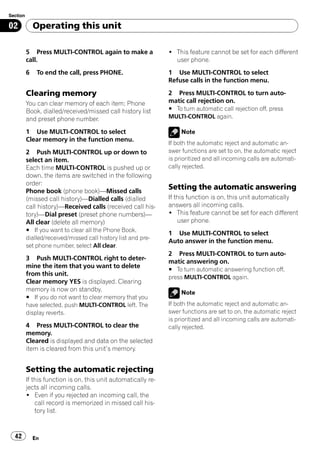 Section

02            Operating this unit

          5 Press MULTI-CONTROL again to make a                 ! This feature cannot be set for each different
          call.                                                   user phone.
          6    To end the call, press PHONE.                    1 Use MULTI-CONTROL to select
                                                                Refuse calls in the function menu.

          Clearing memory                                       2 Press MULTI-CONTROL to turn auto-
          You can clear memory of each item; Phone              matic call rejection on.
          Book, dialled/received/missed call history list       # To turn automatic call rejection off, press
          and preset phone number.                              MULTI-CONTROL again.

          1 Use MULTI-CONTROL to select                              Note
          Clear memory in the function menu.
                                                                If both the automatic reject and automatic an-
          2 Push MULTI-CONTROL up or down to                    swer functions are set to on, the automatic reject
          select an item.                                       is prioritized and all incoming calls are automati-
          Each time MULTI-CONTROL is pushed up or               cally rejected.
          down, the items are switched in the following
          order:
          Phone book (phone book)—Missed calls
                                                                Setting the automatic answering
          (missed call history)—Dialled calls (dialled          If this function is on, this unit automatically
          call history)—Received calls (received call his-      answers all incoming calls.
          tory)—Dial preset (preset phone numbers)—             ! This feature cannot be set for each different
          All clear (delete all memory)                             user phone.
          # If you want to clear all the Phone Book,
                                                                1 Use MULTI-CONTROL to select
          dialled/received/missed call history list and pre-
                                                                Auto answer in the function menu.
          set phone number, select All clear.
                                                                2 Press MULTI-CONTROL to turn auto-
          3 Push MULTI-CONTROL right to deter-
                                                                matic answering on.
          mine the item that you want to delete
                                                                # To turn automatic answering function off,
          from this unit.
                                                                press MULTI-CONTROL again.
          Clear memory YES is displayed. Clearing
          memory is now on standby.                                  Note
          # If you do not want to clear memory that you
          have selected, push MULTI-CONTROL left. The           If both the automatic reject and automatic an-
          display reverts.                                      swer functions are set to on, the automatic reject
                                                                is prioritized and all incoming calls are automati-
          4 Press MULTI-CONTROL to clear the                    cally rejected.
          memory.
          Cleared is displayed and data on the selected
          item is cleared from this unit’s memory.


          Setting the automatic rejecting
          If this function is on, this unit automatically re-
          jects all incoming calls.
          ! Even if you rejected an incoming call, the
              call record is memorized in missed call his-
              tory list.


  42          En
 