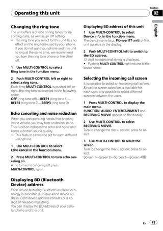 Section

  Operating this unit                                                                                     02




                                                                                                           English
Changing the ring tone                              Displaying BD address of this unit
The unit offers a choice of ring tones for in-      1 Use MULTI-CONTROL to select
coming calls, as well as an Off setting.            Device info. in the function menu.
! The ring tone you select for this unit has no     The device name (e.g., Pioneer BT unit) of this
   effect on the ring tone used by your phone.      unit appears in the display.
   If you do not want your phone and this unit
   to ring at the same time, we recommend           2 Push MULTI-CONTROL left to switch to
   you turn the ring tone of one or the other       the BD address.
   off.                                             12-digit hexadecimal string is displayed.
                                                    # Pushing MULTI-CONTROL right returns to the
1 Use MULTI-CONTROL to select                       device name.
Ring tone in the function menu.

2 Push MULTI-CONTROL left or right to               Selecting the incoming call screen
select a ring tone.                                 It is possible to select an incoming call screen.
Each time MULTI-CONTROL is pushed left or           Since the screen selection is available for
right, the ring tone is selected in the following   each user, it is possible to select different
order:                                              screens between the users.
OFF (ring tone off)—BEEP1 (ring tone 1)—
BEEP2 (ring tone 2)—BEEP3 (ring tone 3)             1 Press MULTI-CONTROL to display the
                                                    main menu.
                                                    FUNCTION, AUDIO, ENTERTAINMENT and
Echo canceling and noise reduction                  RECEIVING MOVIE appear on the display.
When you are operating hands-free phoning
in the vehicle, you may hear undesired echo.        2 Use MULTI-CONTROL to select
This function reduces the echo and noise and        RECEIVING MOVIE.
keeps a certain sound quality.                      Turn to change the menu option; press to se-
! This feature cannot be set for each different     lect.
    user phone.
                                                    3 Use MULTI-CONTROL to select the
1 Use MULTI-CONTROL to select                       screen.
Echo cancel in the function menu.                   Turn to change the menu option; press to se-
                                                    lect.
2 Press MULTI-CONTROL to turn echo can-             Screen 1—Sceen 2—Screen 3—Screen 4
celing on.
# To turn echo canceling off, press
MULTI-CONTROL again.


Displaying BD (Bluetooth
Device) address
Each device featuring Bluetooth wireless tech-
nology is allocated a unique 48-bit device ad-
dress. Each device address consists of a 12-
digit of hexadecimal string.
You can display the BD address of your cellu-
lar phone and this unit.


                                                                                                En       43
 