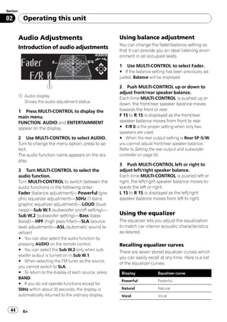 Section

02          Operating this unit


          Audio Adjustments                                  Using balance adjustment
                                                             You can change the fader/balance setting so
          Introduction of audio adjustments
                                                             that it can provide you an ideal listening envir-
                                                             onment in all occupied seats.

                                                             1   Use MULTI-CONTROL to select Fader.
                                                             # If the balance setting has been previously ad-
                                                             justed, Balance will be displayed.

                         1                                   2 Push MULTI-CONTROL up or down to
                                                             adjust front/rear speaker balance.
          1 Audio display
                                                             Each time MULTI-CONTROL is pushed up or
            Shows the audio adjustment status.
                                                             down, the front/rear speaker balance moves
          1 Press MULTI-CONTROL to display the               towards the front or rear.
          main menu.                                         F 15 to R 15 is displayed as the front/rear
          FUNCTION, AUDIO and ENTERTAINMENT                  speaker balance moves from front to rear.
          appear on the display.                             # F/R 0 is the proper setting when only two
                                                             speakers are used.
          2 Use MULTI-CONTROL to select AUDIO.               # When the rear output setting is Rear SP :S/W,
          Turn to change the menu option; press to se-       you cannot adjust front/rear speaker balance.
          lect.                                              Refer to Setting the rear output and subwoofer
          The audio function name appears on the dis-        controller on page 50.
          play.
                                                             3 Push MULTI-CONTROL left or right to
          3 Turn MULTI-CONTROL to select the                 adjust left/right speaker balance.
          audio function.                                    Each time MULTI-CONTROL is pushed left or
          Turn MULTI-CONTROL to switch between the           right, the left/right speaker balance moves to-
          audio functions in the following order:            wards the left or right.
          Fader (balance adjustment)—Powerful (gra-          L 15 to R 15 is displayed as the left/right
          phic equalizer adjustment)—50Hz (7-band            speaker balance moves from left to right.
          graphic equalizer adjustment)—LOUD (loud-
          ness)—Sub W.1 (subwoofer on/off setting)—
          Sub W.2 (subwoofer setting)—Bass (bass             Using the equalizer
          boost)—HPF (high pass filter)—SLA (source          The equalizer lets you adjust the equalization
          level adjustment)—ASL (automatic sound le-         to match car interior acoustic characteristics
          velizer)                                           as desired.
          # You can also select the audio function by
          pressing AUDIO on the remote control.              Recalling equalizer curves
          # You can select the Sub W.2 only when sub-
                                                             There are seven stored equalizer curves which
          woofer output is turned on in Sub W.1.
                                                             you can easily recall at any time. Here is a list
          # When selecting the FM tuner as the source,
                                                             of the equalizer curves:
          you cannot switch to SLA.
          # To return to the display of each source, press    Display            Equalizer curve
          BAND.
                                                              Powerful           Powerful
          # If you do not operate functions except for
          50Hz within about 30 seconds, the display is        Natural            Natural
          automatically returned to the ordinary display.     Vocal              Vocal


  44        En
 
