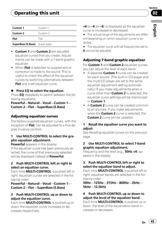 Section

  Operating this unit                                                                                    02




                                                                                                          English
 Custom 1             Custom 1
                                                   +6 to –4 (or –6) is displayed as the equalizer
                                                   curve is increased or decreased.
 Custom 2             Custom 2                     # The actual range of the adjustments are differ-
 Flat                 Flat                         ent depending on which equalizer curve is se-
 SuperBass (S.Bass)   Super bass
                                                   lected.
                                                   # The equalizer curve with all frequencies set to
! Custom 1 and Custom 2 are adjusted               0 cannot be adjusted.
  equalizer curves that you create. Adjust-
  ments can be made with a 7-band graphic          Adjusting 7-band graphic equalizer
  equalizer.                                       For Custom 1 and Custom 2 equalizer curves,
! When Flat is selected no supplement or           you can adjust the level of each band.
  correction is made to the sound. This is         ! A separate Custom 1 curve can be created
  useful to check the effect of the equalizer         for each source. (The built-in CD player and
  curves by switching alternatively between           the multi-CD player are set to the same
  Flat and a set equalizer curve.                     equalizer adjustment setting automati-
% Press EQ to select the equalizer.                   cally.) If you make adjustments when a
Press EQ repeatedly to switch between the fol-        curve other than Custom 2 is selected, the
lowing equalizers:                                    equalizer curve settings will be memorized
Powerful—Natural—Vocal—Custom 1—                      in Custom 1.
Custom 2—Flat—SuperBass (S.Bass)                   ! A Custom 2 curve can be created common
                                                      to all sources. If you make adjustments
                                                      when the Custom 2 curve is selected, the
Adjusting equalizer curves                            Custom 2 curve will be updated.
The factory supplied equalizer curves, with the
exception of Flat, can be adjusted to a fine de-   1 Recall the equalizer curve you want to
gree (nuance control).                             adjust.
                                                   See Recalling equalizer curves on the previous
1 Use MULTI-CONTROL to select the gra-             page.
phic equalizer adjustment.
Powerful appears in the display.                   2 Use MULTI-CONTROL to select 7-band
If the equalizer curve has been previously se-     graphic equalizer adjustment.
lected, the curve of that previously selected      Frequency and the level (e.g., 50Hz +4) ap-
will be displayed instead of Powerful.             pears in the display.

2 Push MULTI-CONTROL left or right to              3 Push MULTI-CONTROL left or right to
select an equalizer curve.                         select the equalizer band to adjust.
Each time MULTI-CONTROL is pushed left or          Each time MULTI-CONTROL is pushed left or
right, equalizer curves are selected in the fol-   right, equalizer bands are selected in the fol-
lowing order:                                      lowing order:
Powerful—Natural—Vocal—Custom 1—                   50Hz—125Hz—315Hz—800Hz—2kHz—
Custom 2—Flat—SuperBass (S.Bass)                   5kHz—12.5kHz

3 Push MULTI-CONTROL up or down to                 4 Push MULTI-CONTROL up or down to
adjust the equalizer curve.                        adjust the level of the equalizer band.
Each time MULTI-CONTROL is pushed up or            Each time MULTI-CONTROL is pushed up or
down, the equalizer curve increases or de-         down, the level of the equalization band in-
creases respectively.                              creases or decreases.


                                                                                               En       45
 