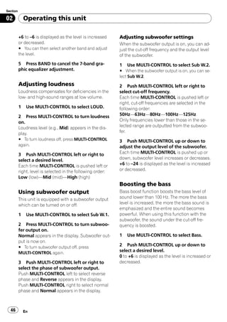 Section

02            Operating this unit

          +6 to –6 is displayed as the level is increased    Adjusting subwoofer settings
          or decreased.                                      When the subwoofer output is on, you can ad-
          # You can then select another band and adjust      just the cut-off frequency and the output level
          the level.                                         of the subwoofer.
          5 Press BAND to cancel the 7-band gra-             1   Use MULTI-CONTROL to select Sub W.2.
          phic equalizer adjustment.                         # When the subwoofer output is on, you can se-
                                                             lect Sub W.2.
          Adjusting loudness                                 2 Push MULTI-CONTROL left or right to
          Loudness compensates for deficiencies in the       select cut-off frequency.
          low- and high-sound ranges at low volume.          Each time MULTI-CONTROL is pushed left or
                                                             right, cut-off frequencies are selected in the
          1    Use MULTI-CONTROL to select LOUD.             following order:
          2 Press MULTI-CONTROL to turn loudness             50Hz—63Hz—80Hz—100Hz—125Hz
          on.                                                Only frequencies lower than those in the se-
          Loudness level (e.g., Mid) appears in the dis-     lected range are outputted from the subwoo-
          play.                                              fer.
          # To turn loudness off, press MULTI-CONTROL        3 Push MULTI-CONTROL up or down to
          again.                                             adjust the output level of the subwoofer.
          3 Push MULTI-CONTROL left or right to              Each time MULTI-CONTROL is pushed up or
          select a desired level.                            down, subwoofer level increases or decreases.
          Each time MULTI-CONTROL is pushed left or          +6 to –24 is displayed as the level is increased
          right, level is selected in the following order:   or decreased.
          Low (low)—Mid (mid)—High (high)
                                                             Boosting the bass
          Using subwoofer output                             Bass boost function boosts the bass level of
          This unit is equipped with a subwoofer output      sound lower than 100 Hz. The more the bass
          which can be turned on or off.                     level is increased, the more the bass sound is
                                                             emphasized and the entire sound becomes
          1    Use MULTI-CONTROL to select Sub W.1.          powerful. When using this function with the
                                                             subwoofer, the sound under the cut-off fre-
          2 Press MULTI-CONTROL to turn subwoo-              quency is boosted.
          fer output on.
          Normal appears in the display. Subwoofer out-      1   Use MULTI-CONTROL to select Bass.
          put is now on.
          # To turn subwoofer output off, press
                                                             2 Push MULTI-CONTROL up or down to
          MULTI-CONTROL again.
                                                             select a desired level.
                                                             0 to +6 is displayed as the level is increased or
          3 Push MULTI-CONTROL left or right to              decreased.
          select the phase of subwoofer output.
          Push MULTI-CONTROL left to select reverse
          phase and Reverse appears in the display.
          Push MULTI-CONTROL right to select normal
          phase and Normal appears in the display.



  46          En
 