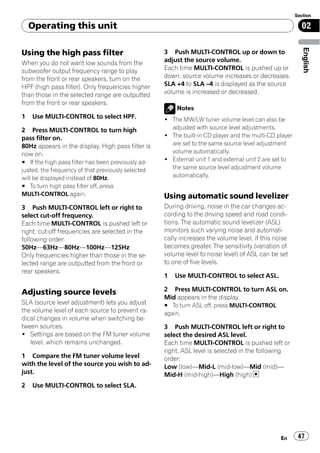 Section

    Operating this unit                                                                                  02




                                                                                                          English
Using the high pass filter                          3 Push MULTI-CONTROL up or down to
When you do not want low sounds from the            adjust the source volume.
subwoofer output frequency range to play            Each time MULTI-CONTROL is pushed up or
from the front or rear speakers, turn on the        down, source volume increases or decreases.
HPF (high pass filter). Only frequencies higher     SLA +4 to SLA –4 is displayed as the source
than those in the selected range are outputted      volume is increased or decreased.
from the front or rear speakers.
                                                        Notes
1   Use MULTI-CONTROL to select HPF.                ! The MW/LW tuner volume level can also be
2 Press MULTI-CONTROL to turn high                    adjusted with source level adjustments.
pass filter on.                                     ! The built-in CD player and the multi-CD player
80Hz appears in the display. High pass filter is      are set to the same source level adjustment
now on.                                               volume automatically.
# If the high pass filter has been previously ad-   ! External unit 1 and external unit 2 are set to
justed, the frequency of that previously selected     the same source level adjustment volume
will be displayed instead of 80Hz.                    automatically.
# To turn high pass filter off, press
MULTI-CONTROL again.                                Using automatic sound levelizer
3 Push MULTI-CONTROL left or right to               During driving, noise in the car changes ac-
select cut-off frequency.                           cording to the driving speed and road condi-
Each time MULTI-CONTROL is pushed left or           tions. The automatic sound levelizer (ASL)
right, cut-off frequencies are selected in the      monitors such varying noise and automati-
following order:                                    cally increases the volume level, if this noise
50Hz—63Hz—80Hz—100Hz—125Hz                          becomes greater. The sensitivity (variation of
Only frequencies higher than those in the se-       volume level to noise level) of ASL can be set
lected range are outputted from the front or        to one of five levels.
rear speakers.
                                                    1   Use MULTI-CONTROL to select ASL.

Adjusting source levels                             2 Press MULTI-CONTROL to turn ASL on.
                                                    Mid appears in the display.
SLA (source level adjustment) lets you adjust       # To turn ASL off, press MULTI-CONTROL
the volume level of each source to prevent ra-      again.
dical changes in volume when switching be-
tween sources.                                      3 Push MULTI-CONTROL left or right to
! Settings are based on the FM tuner volume         select the desired ASL level.
   level, which remains unchanged.                  Each time MULTI-CONTROL is pushed left or
                                                    right, ASL level is selected in the following
1 Compare the FM tuner volume level                 order:
with the level of the source you wish to ad-        Low (low)—Mid-L (mid-low)—Mid (mid)—
just.                                               Mid-H (mid-high)—High (high)
2   Use MULTI-CONTROL to select SLA.




                                                                                                En      47
 