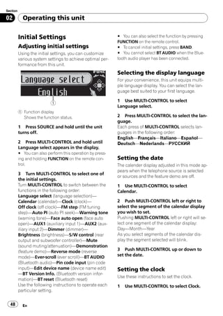 Section

02          Operating this unit


          Initial Settings                                  # You can also select the function by pressing
                                                            FUNCTION on the remote control.
          Adjusting initial settings                        # To cancel initial settings, press BAND.
          Using the initial settings, you can customize     # You cannot select BT AUDIO when the Blue-
          various system settings to achieve optimal per-   tooth audio player has been connected.
          formance from this unit.
                                                            Selecting the display language
                                                            For your convenience, this unit equips multi-
                                                            ple language display. You can select the lan-
                                                            guage best suited to your first language.

                                                            1 Use MULTI-CONTROL to select
                           1
                                                            Language select.
          1 Function display
            Shows the function status.                      2 Press MULTI-CONTROL to select the lan-
                                                            guage.
          1 Press SOURCE and hold until the unit            Each press of MULTI-CONTROL selects lan-
          turns off.                                        guages in the following order:
                                                            English—Français—Italiano—Español—
          2 Press MULTI-CONTROL and hold until              Deutsch—Nederlands—РУССКИЙ
          Language select appears in the display.
          # You can also perform this operation by press-
          ing and holding FUNCTION on the remote con-       Setting the date
          trol.                                             The calender display adjusted in this mode ap-
                                                            pears when the telephone source is selected
          3 Turn MULTI-CONTROL to select one of
                                                            or sources and the feature demo are off.
          the initial settings.
          Turn MULTI-CONTROL to switch between the          1 Use MULTI-CONTROL to select
          functions in the following order:                 Calendar.
          Language select (language selection)—
          Calendar (calendar)—Clock (clock)—                2 Push MULTI-CONTROL left or right to
          Off clock (off clock)—FM step (FM tuning          select the segment of the calendar display
          step)—Auto PI (auto PI seek)—Warning tone         you wish to set.
          (warning tone)—Face auto open (face auto          Pushing MULTI-CONTROL left or right will se-
          open)—AUX1 (auxiliary input 1)—AUX2 (aux-         lect one segment of the calendar display:
          iliary input 2)—Dimmer (dimmer)—                  Day—Month—Year
          Brightness (brightness)—S/W control (rear         As you select segments of the calendar dis-
          output and subwoofer controller)—Mute             play the segment selected will blink.
          (sound muting/attenuation)—Demonstration
          (feature demo)—Reverse mode (reverse              3 Push MULTI-CONTROL up or down to
          mode)—Ever-scroll (ever scroll)—BT AUDIO          set the date.
          (Bluetooth audio)—Pin code input (pin code
          input)—Edit device name (device name edit)        Setting the clock
          —BT Version Info. (Bluetooth version infor-
                                                            Use these instructions to set the clock.
          mation)—BT reset (Bluetooth reset)
          Use the following instructions to operate each    1   Use MULTI-CONTROL to select Clock.
          particular setting.


  48        En
 