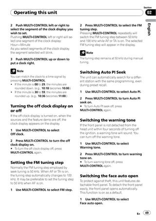 Section

    Operating this unit                                                                                 02




                                                                                                         English
2 Push MULTI-CONTROL left or right to              2 Press MULTI-CONTROL to select the FM
select the segment of the clock display you        tuning step.
wish to set.                                       Pressing MULTI-CONTROL repeatedly will
Pushing MULTI-CONTROL left or right will se-       switch the FM tuning step between 50 kHz
lect one segment of the clock display:             and 100 kHz while AF or TA is on. The selected
Hour—Minute                                        FM tuning step will appear in the display.
As you select segments of the clock display
the segment selected will blink.                       Note

3 Push MULTI-CONTROL up or down to                 The tuning step remains at 50 kHz during manual
put a clock right.                                 tuning.


     Note                                          Switching Auto PI Seek
You can match the clock to a time signal by        The unit can automatically search for a differ-
pressing MULTI-CONTROL.                            ent station with the same programming, even
! If the minute is 00 to 29, the minutes are       during preset recall.
   rounded down. (e.g., 10:18 becomes 10:00.)
! If the minute is 30 to 59, the minutes are       1   Use MULTI-CONTROL to select Auto PI.
   rounded up. (e.g., 10:36 becomes 11:00.)
                                                   2 Press MULTI-CONTROL to turn Auto PI
                                                   seek on.
Turning the off clock display on                   # To turn Auto PI seek off, press
or off                                             MULTI-CONTROL again.
If the off clock display is turned on, when the
sources and the feature demo are off, the          Switching the warning tone
clock display appears on the display.
                                                   If the front panel is not detached from the
1 Use MULTI-CONTROL to select                      head unit within four seconds of turning off
Off clock.                                         the ignition, a warning tone will sound. You
                                                   can turn off the warning tone.
2 Press MULTI-CONTROL to turn the off
clock display on.                                  1 Use MULTI-CONTROL to select
# To turn the off clock display off, press         Warning tone.
MULTI-CONTROL again.
                                                   2 Press MULTI-CONTROL to turn warning
                                                   tone on.
Setting the FM tuning step                         # To turn warning tone off, press
                                                   MULTI-CONTROL again.
Normally the FM tuning step employed by
seek tuning is 50 kHz. When AF or TA is on,
the tuning step automatically changes to 100       Switching the face auto open
kHz. It may be preferable to set the tuning step
                                                   To protect against theft, this unit features de-
to 50 kHz when AF is on.
                                                   tachable front panel. To detach the front panel
1   Use MULTI-CONTROL to select FM step.           easily, the front panel opens automatically.
                                                   This function is on as a default.

                                                   1 Use MULTI-CONTROL to select
                                                   Face auto open.


                                                                                              En       49
 
