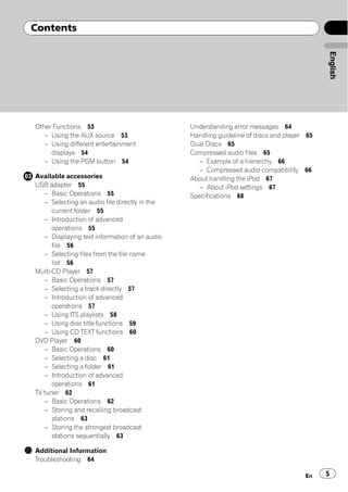 Contents




                                                                                           English
Other Functions 53                             Understanding error messages 64
   – Using the AUX source 53                   Handling guideline of discs and player 65
   – Using different entertainment             Dual Discs 65
     displays 54                               Compressed audio files 65
   – Using the PGM button 54                      – Example of a hierarchy 66
                                                  – Compressed audio compatibility 66
Available accessories                          About handling the iPod 67
USB adapter 55                                    – About iPod settings 67
   – Basic Operations 55                       Specifications 68
   – Selecting an audio file directly in the
      current folder 55
   – Introduction of advanced
      operations 55
   – Displaying text information of an audio
      file 56
   – Selecting files from the file name
      list 56
Multi-CD Player 57
   – Basic Operations 57
   – Selecting a track directly 57
   – Introduction of advanced
      operations 57
   – Using ITS playlists 58
   – Using disc title functions 59
   – Using CD TEXT functions 60
DVD Player 60
   – Basic Operations 60
   – Selecting a disc 61
   – Selecting a folder 61
   – Introduction of advanced
      operations 61
TV tuner 62
   – Basic Operations 62
   – Storing and recalling broadcast
      stations 63
   – Storing the strongest broadcast
      stations sequentially 63

Additional Information
Troubleshooting 64

                                                                                     En    5
 