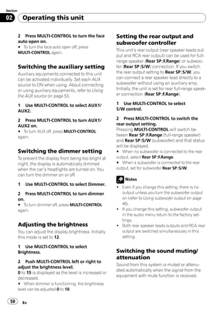 Section

02            Operating this unit

          2 Press MULTI-CONTROL to turn the face              Setting the rear output and
          auto open on.                                       subwoofer controller
          # To turn the face auto open off, press
                                                              This unit’s rear output (rear speaker leads out-
          MULTI-CONTROL again.
                                                              put and RCA rear output) can be used for full-
                                                              range speaker (Rear SP :F.Range) or subwoo-
          Switching the auxiliary setting                     fer (Rear SP :S/W) connection. If you switch
          Auxiliary equipments connected to this unit         the rear output setting to Rear SP :S/W, you
          can be activated individually. Set each AUX         can connect a rear speaker lead directly to a
          source to ON when using. About connecting           subwoofer without using an auxiliary amp.
          or using auxiliary equipments, refer to Using       Initially, the unit is set for rear full-range speak-
          the AUX source on page 53.                          er connection (Rear SP :F.Range).

          1 Use MULTI-CONTROL to select AUX1/                 1 Use MULTI-CONTROL to select
          AUX2.                                               S/W control.

          2 Press MULTI-CONTROL to turn AUX1/                 2 Press MULTI-CONTROL to switch the
          AUX2 on.                                            rear output setting.
          # To turn AUX off, press MULTI-CONTROL              Pressing MULTI-CONTROL will switch be-
          again.                                              tween Rear SP :F.Range (full-range speaker)
                                                              and Rear SP :S/W (subwoofer) and that status
                                                              will be displayed.
          Switching the dimmer setting                        # When no subwoofer is connected to the rear
          To prevent the display from being too bright at     output, select Rear SP :F.Range.
          night, the display is automatically dimmed          # When a subwoofer is connected to the rear
          when the car’s headlights are turned on. You        output, set for subwoofer Rear SP :S/W.
          can turn the dimmer on or off.
                                                                   Notes
          1    Use MULTI-CONTROL to select Dimmer.
                                                              ! Even if you change this setting, there is no
          2 Press MULTI-CONTROL to turn dimmer                  output unless you turn the subwoofer output
          on.                                                   on (refer to Using subwoofer output on page
          # To turn dimmer off, press MULTI-CONTROL             46).
          again.                                              ! If you change this setting, subwoofer output
                                                                in the audio menu return to the factory set-
                                                                tings.
          Adjusting the brightness                            ! Both rear speaker leads outputs and RCA rear
          You can adjust the display brightness. Initially      output are switched simultaneously in this
          this mode is set to 12.                               setting.

          1 Use MULTI-CONTROL to select
          Brightness.                                         Switching the sound muting/
                                                              attenuation
          2 Push MULTI-CONTROL left or right to
                                                              Sound from this system is muted or attenu-
          adjust the brightness level.
                                                              ated automatically when the signal from the
          0 to 15 is displayed as the level is increased or
                                                              equipment with mute function is received.
          decreased.
          # When dimmer is functioning, the brightness
          level can be adjusted 0 to 10.

  50          En
 