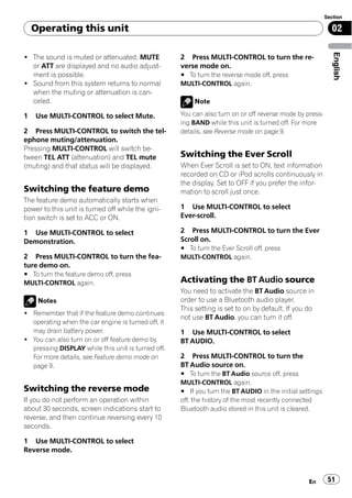 Section

    Operating this unit                                                                                    02




                                                                                                            English
! The sound is muted or attenuated, MUTE            2 Press MULTI-CONTROL to turn the re-
  or ATT are displayed and no audio adjust-         verse mode on.
  ment is possible.                                 # To turn the reverse mode off, press
! Sound from this system returns to normal          MULTI-CONTROL again.
  when the muting or attenuation is can-
  celed.                                                 Note

1   Use MULTI-CONTROL to select Mute.               You can also turn on or off reverse mode by press-
                                                    ing BAND while this unit is turned off. For more
2 Press MULTI-CONTROL to switch the tel-            details, see Reverse mode on page 9.
ephone muting/attenuation.
Pressing MULTI-CONTROL will switch be-
tween TEL ATT (attenuation) and TEL mute            Switching the Ever Scroll
(muting) and that status will be displayed.         When Ever Scroll is set to ON, text information
                                                    recorded on CD or iPod scrolls continuously in
                                                    the display. Set to OFF if you prefer the infor-
Switching the feature demo                          mation to scroll just once.
The feature demo automatically starts when
power to this unit is turned off while the igni-    1 Use MULTI-CONTROL to select
tion switch is set to ACC or ON.                    Ever-scroll.

1 Use MULTI-CONTROL to select                       2 Press MULTI-CONTROL to turn the Ever
Demonstration.                                      Scroll on.
                                                    # To turn the Ever Scroll off, press
2 Press MULTI-CONTROL to turn the fea-              MULTI-CONTROL again.
ture demo on.
# To turn the feature demo off, press
MULTI-CONTROL again.                                Activating the BT Audio source
                                                    You need to activate the BT Audio source in
     Notes                                          order to use a Bluetooth audio player.
                                                    This setting is set to on by default. If you do
! Remember that if the feature demo continues
                                                    not use BT Audio, you can turn it off.
  operating when the car engine is turned off, it
  may drain battery power.                          1 Use MULTI-CONTROL to select
! You can also turn on or off feature demo by       BT AUDIO.
  pressing DISPLAY while this unit is turned off.
  For more details, see Feature demo mode on        2 Press MULTI-CONTROL to turn the
  page 9.                                           BT Audio source on.
                                                    # To turn the BT Audio source off, press
                                                    MULTI-CONTROL again.
Switching the reverse mode                          # If you turn the BT AUDIO in the initial settings
If you do not perform an operation within           off, the history of the most recently connected
about 30 seconds, screen indications start to       Bluetooth audio stored in this unit is cleared.
reverse, and then continue reversing every 10
seconds.

1 Use MULTI-CONTROL to select
Reverse mode.



                                                                                                 En       51
 