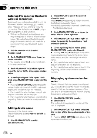 Section

02          Operating this unit

          Entering PIN code for Bluetooth                     2 Press DISPLAY to select the desired
          wireless connection                                 character type.
                                                              Press DISPLAY repeatedly to switch between
          To connect your cellular phone to this unit via
                                                              the following character types:
          Bluetooth wireless technology, you need to
                                                              Alphabet (upper case)—Alphabet (lower case)
          enter PIN code on your phone to verify the
                                                              —Numbers and symbols
          connection. The default code is 0000, but you
          can change this in this function.                   3 Push MULTI-CONTROL up or down to
          ! With some Bluetooth audio players, you            select a letter of the alphabet.
             may be required to enter to this unit in ad-
             vance PIN code of your Bluetooth audio           4 Push MULTI-CONTROL left or right to
             player, in order to set this unit ready for a    move the cursor to the previous or next
             connection from your Bluetooth audio             character position.
             player.
                                                              5 After inputting device name, press
          1 Use MULTI-CONTROL to select                       MULTI-CONTROL to store in this unit.
          Pin code input.                                     # Pushing MULTI-CONTROL right in the confir-
                                                              mation display returns you to the device name
          2 Push MULTI-CONTROL up or down to                  input display, and you can change the device
          select a number.                                    name.
          # You can also press 0 to 9 on the remote con-      # If an invalid character has been entered, sub-
          trol to select a number.                            sequent characters are not displayed.
                                                              # If an invalid character has been entered in the
          3 Push MULTI-CONTROL left or right to
                                                              beginning, device name cannot be stored in
          move the cursor to the previous or next po-
                                                              memory.
          sition.

          4 After inputting PIN code (up to 16 di-            Displaying system version for
          gits), press MULTI-CONTROL to store in this
          unit.
                                                              repair
          # Pushing MULTI-CONTROL right in the confir-        Should this unit fails to operate properly and
          mation display returns you to the PIN code input    you consult with dealer for repair, you may be
          display, and you can change the PIN code.           asked to indicate the system versions of this
          # If an invalid character has been entered, sub-    unit and of Bluetooth module. You can display
          sequent characters are not displayed.               the versions and confirm them.
          # If an invalid character has been entered in the
                                                              1 Use MULTI-CONTROL to select
          beginning, PIN code cannot be stored in mem-
                                                              BT Version Info.
          ory.
                                                              The system (microprocessor) version of this
                                                              unit is displayed.
          Editing device name
                                                              2 Push MULTI-CONTROL left to switch to
          You can edit the device name.                       the version of the Bluetooth module of this
          The device name is set to Pioneer BT unit as        unit.
          default.                                            # Pushing MULTI-CONTROL right returns to the
                                                              system version of this unit.
          1 Use MULTI-CONTROL to select
          Edit device name.




  52        En
 