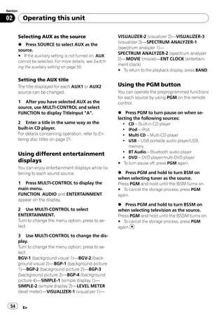 Section

02          Operating this unit

          Selecting AUX as the source                         VISUALIZER-2 (visualizer 2)—VISUALIZER-3
                                                              (visualizer 3)—SPECTRUM ANALYZER-1
          % Press SOURCE to select AUX as the
                                                              (spectrum analyzer 1)—
          source.
                                                              SPECTRUM ANALYZER-2 (spectrum analyzer
          # If the auxiliary setting is not turned on, AUX
                                                              2)—MOVIE (movie)—ENT CLOCK (entertain-
          cannot be selected. For more details, see Switch-
                                                              ment clock)
          ing the auxiliary setting on page 50.
                                                              # To return to the playback display, press BAND.

          Setting the AUX title
          The title displayed for each AUX1 or AUX2           Using the PGM button
          source can be changed.                              You can operate the preprogrammed functions
                                                              for each source by using PGM on the remote
          1 After you have selected AUX as the                control.
          source, use MULTI-CONTROL and select
          FUNCTION to display TitleInput "A".                 % Press PGM to turn pause on when se-
                                                              lecting the following sources:
          2 Enter a title in the same way as the                !  CD – Built-in CD player
          built-in CD player.                                   !  iPod – iPod
          For details concerning operation, refer to En-        !  Multi CD – Multi-CD player
          tering disc titles on page 21.                        !  USB – USB portable audio player/USB
                                                                   memory
                                                                ! BT Audio – Bluetooth audio player
          Using different entertainment
                                                                ! DVD – DVD player/multi-DVD player
          displays                                            # To turn pause off, press PGM again.
          You can enjoy entertainment displays while lis-
          tening to each sound source.                        % Press PGM and hold to turn BSM on
                                                              when selecting tuner as the source.
          1 Press MULTI-CONTROL to display the                Press PGM and hold until the BSM turns on.
          main menu.                                          # To cancel the storage process, press PGM
          FUNCTION, AUDIO and ENTERTAINMENT                   again.
          appear on the display.
                                                              % Press PGM and hold to turn BSSM on
          2 Use MULTI-CONTROL to select                       when selecting television as the source.
          ENTERTAINMENT.                                      Press PGM and hold until the BSSM turns on.
          Turn to change the menu option; press to se-        # To cancel the storage process, press PGM
          lect.                                               again.

          3 Use MULTI-CONTROL to change the dis-
          play.
          Turn to change the menu option; press to se-
          lect.
          BGV-1 (background visual 1)—BGV-2 (back-
          ground visual 2)—BGP-1 (background picture
          1)—BGP-2 (background picture 2)—BGP-3
          (background picture 3)—BGP-4 (background
          picture 4)—SIMPLE-1 (simple display 1)—
          SIMPLE-2 (simple display 2)—LEVEL METER
          (level meter)—VISUALIZER-1 (visualizer 1)—


  54        En
 