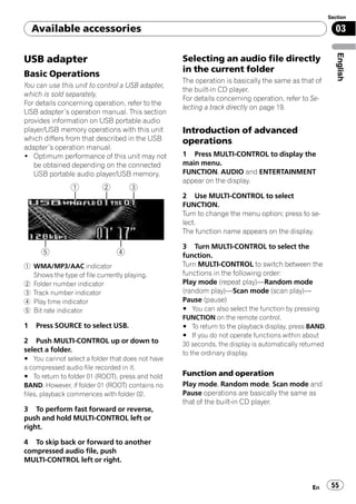 Section

    Available accessories                                                                               03




                                                                                                         English
USB adapter                                       Selecting an audio file directly
                                                  in the current folder
Basic Operations
                                                  The operation is basically the same as that of
You can use this unit to control a USB adapter,
                                                  the built-in CD player.
which is sold separately.
                                                  For details concerning operation, refer to Se-
For details concerning operation, refer to the
                                                  lecting a track directly on page 19.
USB adapter’s operation manual. This section
provides information on USB portable audio
player/USB memory operations with this unit       Introduction of advanced
which differs from that described in the USB      operations
adapter’s operation manual.
! Optimum performance of this unit may not        1 Press MULTI-CONTROL to display the
   be obtained depending on the connected         main menu.
   USB portable audio player/USB memory.          FUNCTION, AUDIO and ENTERTAINMENT
                                                  appear on the display.

                                                  2 Use MULTI-CONTROL to select
                                                  FUNCTION.
                                                  Turn to change the menu option; press to se-
                                                  lect.
                                                  The function name appears on the display.

                                                  3 Turn MULTI-CONTROL to select the
                                                  function.
1 WMA/MP3/AAC indicator                           Turn MULTI-CONTROL to switch between the
  Shows the type of file currently playing.       functions in the following order:
2 Folder number indicator                         Play mode (repeat play)—Random mode
3 Track number indicator                          (random play)—Scan mode (scan play)—
4 Play time indicator                             Pause (pause)
5 Bit rate indicator                              # You can also select the function by pressing
                                                  FUNCTION on the remote control.
1   Press SOURCE to select USB.                   # To return to the playback display, press BAND.
                                                  # If you do not operate functions within about
2 Push MULTI-CONTROL up or down to                30 seconds, the display is automatically returned
select a folder.                                  to the ordinary display.
# You cannot select a folder that does not have
a compressed audio file recorded in it.
# To return to folder 01 (ROOT), press and hold   Function and operation
BAND. However, if folder 01 (ROOT) contains no    Play mode, Random mode, Scan mode and
files, playback commences with folder 02.         Pause operations are basically the same as
                                                  that of the built-in CD player.
3 To perform fast forward or reverse,
push and hold MULTI-CONTROL left or
right.

4 To skip back or forward to another
compressed audio file, push
MULTI-CONTROL left or right.


                                                                                              En       55
 