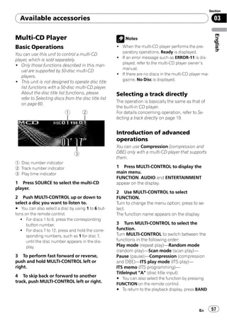 Section

  Available accessories                                                                                       03




                                                                                                               English
Multi-CD Player                                            Notes

Basic Operations                                       ! When the multi-CD player performs the pre-
                                                         paratory operations, Ready is displayed.
You can use this unit to control a multi-CD
                                                       ! If an error message such as ERROR-11 is dis-
player, which is sold separately.
                                                         played, refer to the multi-CD player owner’s
! Only those functions described in this man-
                                                         manual.
   ual are supported by 50-disc multi-CD
                                                       ! If there are no discs in the multi-CD player ma-
   players.
                                                         gazine, No Disc is displayed.
! This unit is not designed to operate disc title
   list functions with a 50-disc multi-CD player.
   About the disc title list functions, please         Selecting a track directly
   refer to Selecting discs from the disc title list
                                                       The operation is basically the same as that of
   on page 60.
                                                       the built-in CD player.
                                                       For details concerning operation, refer to Se-
                                                       lecting a track directly on page 19.


                                                       Introduction of advanced
                                                       operations
                                                       You can use Compression (compression and
                                                       DBE) only with a multi-CD player that supports
                                                       them.
1 Disc number indicator
2 Track number indicator                               1 Press MULTI-CONTROL to display the
3 Play time indicator                                  main menu.
                                                       FUNCTION, AUDIO and ENTERTAINMENT
1 Press SOURCE to select the multi-CD                  appear on the display.
player.
                                                       2 Use MULTI-CONTROL to select
2 Push MULTI-CONTROL up or down to                     FUNCTION.
select a disc you want to listen to.                   Turn to change the menu option; press to se-
# You can also select a disc by using 1 to 6 but-      lect.
tons on the remote control.                            The function name appears on the display.
  ! For discs 1 to 6, press the corresponding
      button number.                                   3 Turn MULTI-CONTROL to select the
  ! For discs 7 to 12, press and hold the corre-       function.
      sponding numbers, such as 1 for disc 7,          Turn MULTI-CONTROL to switch between the
      until the disc number appears in the dis-        functions in the following order:
      play.                                            Play mode (repeat play)—Random mode
                                                       (random play)—Scan mode (scan play)—
3 To perform fast forward or reverse,                  Pause (pause)—Compression (compression
push and hold MULTI-CONTROL left or                    and DBE)—ITS play mode (ITS play)—
right.                                                 ITS memo (ITS programming)—
                                                       TitleInput "A" (disc title input)
4 To skip back or forward to another
                                                       # You can also select the function by pressing
track, push MULTI-CONTROL left or right.
                                                       FUNCTION on the remote control.
                                                       # To return to the playback display, press BAND.



                                                                                                    En       57
 