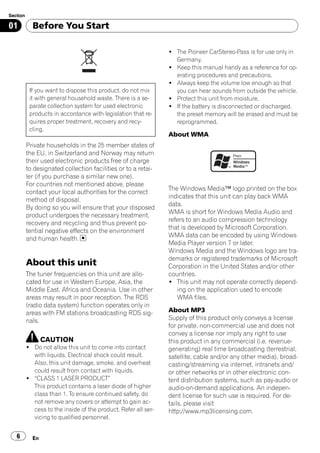 Section

01          Before You Start

                                                                ! The Pioneer CarStereo-Pass is for use only in
                                                                  Germany.
                                                                ! Keep this manual handy as a reference for op-
                                                                  erating procedures and precautions.
                                                                ! Always keep the volume low enough so that
           If you want to dispose this product, do not mix        you can hear sounds from outside the vehicle.
           it with general household waste. There is a se-      ! Protect this unit from moisture.
           parate collection system for used electronic         ! If the battery is disconnected or discharged,
           products in accordance with legislation that re-       the preset memory will be erased and must be
           quires proper treatment, recovery and recy-            reprogrammed.
           cling.
                                                                About WMA
          Private households in the 25 member states of
          the EU, in Switzerland and Norway may return
          their used electronic products free of charge
          to designated collection facilities or to a retai-
          ler (if you purchase a similar new one).
          For countries not mentioned above, please
                                                                The Windows Media™ logo printed on the box
          contact your local authorities for the correct
                                                                indicates that this unit can play back WMA
          method of disposal.
                                                                data.
          By doing so you will ensure that your disposed
                                                                WMA is short for Windows Media Audio and
          product undergoes the necessary treatment,
                                                                refers to an audio compression technology
          recovery and recycling and thus prevent po-
                                                                that is developed by Microsoft Corporation.
          tential negative effects on the environment
                                                                WMA data can be encoded by using Windows
          and human health.
                                                                Media Player version 7 or later.
                                                                Windows Media and the Windows logo are tra-
                                                                demarks or registered trademarks of Microsoft
          About this unit                                       Corporation in the United States and/or other
          The tuner frequencies on this unit are allo-          countries.
          cated for use in Western Europe, Asia, the            ! This unit may not operate correctly depend-
          Middle East, Africa and Oceania. Use in other            ing on the application used to encode
          areas may result in poor reception. The RDS              WMA files.
          (radio data system) function operates only in
          areas with FM stations broadcasting RDS sig-          About MP3
          nals.                                                 Supply of this product only conveys a license
                                                                for private, non-commercial use and does not
                                                                convey a license nor imply any right to use
                 CAUTION                                        this product in any commercial (i.e. revenue-
          ! Do not allow this unit to come into contact         generating) real time broadcasting (terrestrial,
            with liquids. Electrical shock could result.        satellite, cable and/or any other media), broad-
            Also, this unit damage, smoke, and overheat         casting/streaming via internet, intranets and/
            could result from contact with liquids.             or other networks or in other electronic con-
          ! “CLASS 1 LASER PRODUCT”                             tent distribution systems, such as pay-audio or
            This product contains a laser diode of higher       audio-on-demand applications. An indepen-
            class than 1. To ensure continued safety, do        dent license for such use is required. For de-
            not remove any covers or attempt to gain ac-        tails, please visit
            cess to the inside of the product. Refer all ser-   http://www.mp3licensing.com.
            vicing to qualified personnel.


   6        En
 