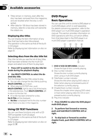 Section

03          Available accessories

          ! Titles remain in memory, even after the              DVD Player
            disc has been removed from the magazine,
            and are recalled when the disc is rein-              Basic Operations
            serted.                                              You can use this unit to control a DVD player or
          ! After data for 100 discs has been stored in          multi-DVD player, which is sold separately.
            memory, data for a new disc will overwrite           For details concerning operation, refer to the
            the oldest one.                                      DVD player’s or multi-DVD player’s operation
                                                                 manual. This section provides information on
          Displaying disc titles                                 DVD operations with this unit which differs
          You can display the text information of any            from that described in the DVD player’s or
          disc that has had a disc title entered.                multi-DVD player’s operation manual.
          The operation is the same as that of the built-
          in CD player.
          Refer to Displaying text information on disc on
          page 22.

          Selecting discs from the disc title list
          Disc title list lets you see the list of disc titles
          that have been entered into the multi-CD
          player and select one of them to play back.
                                                                 1 DVD-V/VCD/CD/MP3/WMA indicator
          1 Press LIST to switch to the disc title list            Shows the type of disc currently playing.
          mode during the playback display.                      2 Disc number indicator
                                                                   Shows the disc number currently playing
          2 Use MULTI-CONTROL to select the de-
          sired disc title.                                        when using a multi-DVD player.
          Turn to change the disc title; press to play.          3 Title/Folder number indicator
          # You can also change the disc title by pushing          Shows the title (when playing DVD video) or
          MULTI-CONTROL up or down.                                folder (when playing compressed audio) of
          # When playing CD TEXT disc, push                        the selection currently playing.
          MULTI-CONTROL right to see a list of the tracks        4 Chapter/track number indicator
          in the selected disc. Push MULTI-CONTROL left            Shows the chapter (when playing DVD video)
          to return to the disc list.                              or track (when playing video CD, CD or com-
          # If no title has been entered for a disc,               pressed audio) currently playing.
          No D.Title will be displayed.                          5 Play time indicator
          # No Disc is displayed next to the disc number
          when there is no disc in the magazine.
                                                                 1 Press SOURCE to select the DVD player/
                                                                 multi-DVD player.

          Using CD TEXT functions                                2 To perform fast forward or reverse,
                                                                 push and hold MULTI-CONTROL left or
          You can use these functions only with a CD
                                                                 right.
          TEXT compatible multi-CD player.
          The operation is the same as that of the built-        3 To skip back or forward to another
          in CD player.                                          chapter/track, push MULTI-CONTROL left or
          Refer to Displaying text information on disc on        right.
          page 22.



  60        En
 