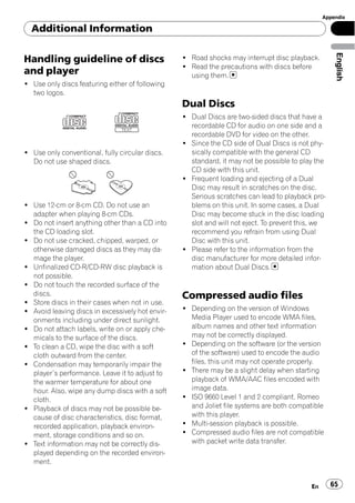 Appendix

  Additional Information




                                                                                                    English
Handling guideline of discs                       ! Road shocks may interrupt disc playback.
                                                  ! Read the precautions with discs before
and player                                          using them.
! Use only discs featuring either of following
  two logos.
                                                  Dual Discs
                                                  ! Dual Discs are two-sided discs that have a
                                                    recordable CD for audio on one side and a
                                                    recordable DVD for video on the other.
                                                  ! Since the CD side of Dual Discs is not phy-
! Use only conventional, fully circular discs.      sically compatible with the general CD
  Do not use shaped discs.                          standard, it may not be possible to play the
                                                    CD side with this unit.
                                                  ! Frequent loading and ejecting of a Dual
                                                    Disc may result in scratches on the disc.
                                                    Serious scratches can lead to playback pro-
! Use 12-cm or 8-cm CD. Do not use an               blems on this unit. In some cases, a Dual
  adapter when playing 8-cm CDs.                    Disc may become stuck in the disc loading
! Do not insert anything other than a CD into       slot and will not eject. To prevent this, we
  the CD loading slot.                              recommend you refrain from using Dual
! Do not use cracked, chipped, warped, or           Disc with this unit.
  otherwise damaged discs as they may da-         ! Please refer to the information from the
  mage the player.                                  disc manufacturer for more detailed infor-
! Unfinalized CD-R/CD-RW disc playback is           mation about Dual Discs.
  not possible.
! Do not touch the recorded surface of the
  discs.                                          Compressed audio files
! Store discs in their cases when not in use.
! Avoid leaving discs in excessively hot envir-   ! Depending on the version of Windows
  onments including under direct sunlight.          Media Player used to encode WMA files,
! Do not attach labels, write on or apply che-      album names and other text information
  micals to the surface of the discs.               may not be correctly displayed.
! To clean a CD, wipe the disc with a soft        ! Depending on the software (or the version
  cloth outward from the center.                    of the software) used to encode the audio
! Condensation may temporarily impair the           files, this unit may not operate properly.
  player’s performance. Leave it to adjust to     ! There may be a slight delay when starting
  the warmer temperature for about one              playback of WMA/AAC files encoded with
  hour. Also, wipe any dump discs with a soft       image data.
  cloth.                                          ! ISO 9660 Level 1 and 2 compliant. Romeo
! Playback of discs may not be possible be-         and Joliet file systems are both compatible
  cause of disc characteristics, disc format,       with this player.
  recorded application, playback environ-         ! Multi-session playback is possible.
  ment, storage conditions and so on.             ! Compressed audio files are not compatible
! Text information may not be correctly dis-        with packet write data transfer.
  played depending on the recorded environ-
  ment.


                                                                                           En      65
 