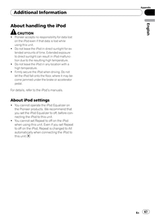 Appendix

  Additional Information




                                                                English
About handling the iPod
     CAUTION
! Pioneer accepts no responsibility for data lost
  on the iPod even if that data is lost while
  using this unit.
! Do not leave the iPod in direct sunlight for ex-
  tended amounts of time. Extended exposure
  to direct sunlight can result in iPod malfunc-
  tion due to the resulting high temperature.
! Do not leave the iPod in any location with a
  high temperature.
! Firmly secure the iPod when driving. Do not
  let the iPod fall onto the floor, where it may be-
  come jammed under the brake or accelerator
  pedal.

For details, refer to the iPod’s manuals.


About iPod settings
! You cannot operate the iPod Equalizer on
  the Pioneer products. We recommend that
  you set the iPod Equalizer to off, before con-
  necting the iPod to this unit.
! You cannot set Repeat to off on the iPod
  when using this unit. Even if you set Repeat
  to off on the iPod, Repeat is changed to All
  automatically when connecting the iPod to
  this unit.




                                                       En     67
 