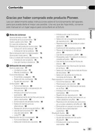 Contenido


Gracias por haber comprado este producto Pioneer.
Lea con detenimiento estas instrucciones sobre el funcionamiento del aparato,
para que pueda darle el mejor uso posible. Una vez que las haya leído, conserve
este manual en un lugar seguro para consultarlo en el futuro.




                                                                                                  Español
   Antes de comenzar                              – Introducción a las funciones
   Acerca de esta unidad 72                          avanzadas 88
   Ambiente de funcionamiento 73                  – Selección de una gama de repetición
   Visite nuestro sitio Web 74                       de reproducción 88
   En caso de problemas 74                        – Reproducción de las pistas en orden
   Protección del producto contra robo 74            aleatorio 89
       – Extracción de la carátula 74             – Exploración de carpetas y pistas 89
       – Colocación de la carátula 74             – Pausa de la reproducción de un
   Reinicialización del microprocesador 75           disco 89
   Acerca del modo demo 75                        – Uso de la compresión y BMX 89
   Uso y cuidado del mando a distancia 75         – Búsqueda cada 10 pistas en el disco o
       – Instalación de la batería 75                carpeta actuales 90
       – Uso del mando a distancia 76             – Uso de las funciones de títulos de
                                                     discos 90
   Utilización de esta unidad                     – Visualización de información de texto
   Qué es cada cosa 77                               en el disco 91
      – Unidad principal 77                       – Selección de pistas de la lista de títulos
      – Mando a distancia 78                         de las pistas 91
   Funciones básicas 79                           – Selección de pistas de la lista de
      – Encendido y apagado 79                       nombres de ficheros 91
      – Selección de una fuente 79             Para reproducir canciones en el iPod 92
      – Ajuste del volumen 79                     – Funciones básicas 92
   Sintonizador 80                                – Para buscar una canción 93
      – Funciones básicas 80                      – Visualización de información de texto
      – Almacenamiento y recuperación de             en el iPod 93
         frecuencias 81                           – Introducción a las funciones
      – Introducción a las funciones                 avanzadas 94
         avanzadas 81                             – Repetición de reproducción 94
      – Almacenamiento de las frecuencias de      – Reproducción de las canciones en un
         radio más fuertes 82                        orden aleatorio (shuffle) 94
      – Sintonización de señales fuertes 82       – Reproducción de todas las canciones
      – Selección de frecuencias                     en un orden aleatorio (shuffle all) 94
         alternativas 82                          – Para poner en pausa una canción 94
      – Recepción de anuncios de tráfico 83       – Cambio de la velocidad del
      – Uso de las funciones PTY 84                  audiolibro 95
      – Uso del radio texto 84                 Bluetooth Audio 95
      – Lista PTY 85                              – Funciones básicas 95
   Reproductor de CD incorporado 86               – Ajuste del reproductor de audio
      – Funciones básicas 86                         Bluetooth 96
      – Selección directa de una pista 88         – Introducción a las funciones
                                                     avanzadas 96

                                                                                         Es      69
 