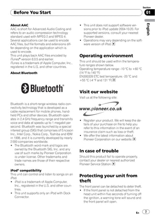 Section

  Before You Start                                                                                     01




                                                                                                        English
About AAC                                          ! This unit does not support software ver-
AAC is short for Advanced Audio Coding and           sions prior to iPod update 2004-10-20. For
refers to an audio compression technology            supported versions, consult your nearest
standard used with MPEG 2 and MPEG 4.                Pioneer dealer.
Several applications can be used to encode         ! Operations may vary depending on the soft-
AAC files, but file formats and extensions dif-      ware version of iPod.
fer depending on the application which is
used to encode.
This unit plays back AAC files encoded by          Operating environment
iTunes® version 6.0.5 and earlier.
                                                   This unit should be used within the tempera-
iTunes is a trademark of Apple Computer, Inc.,
                                                   ture ranges shown below.
registered in the U.S. and other countries.
                                                   Operating temperature range: -10 °C to +60 °C
About Bluetooth                                    (14 °F to 140 °F)
                                                   EN300328 ETC test temperature: -20 °C and
                                                   +55 °C (-4 °F and 131 °F)


                                                   Visit our website
                                                   Visit us at the following site:

Bluetooth is a short-range wireless radio con-
nectivity technology that is developed as a
cable replacement for mobile phones, hand-
held PCs and other devices. Bluetooth oper-
ates in 2.4 GHz frequency range and transmits      ! Register your product. We will keep the de-
voice and data at speeds up to 1 megabit per         tails of your purchase on file to help you
second. Bluetooth was launched by a special          refer to this information in the event of an
interest group (SIG) that comprises of Ericsson      insurance claim such as loss or theft.
Inc., Intel Corp., Nokia Corp., Toshiba and IBM    ! We offer the latest information about
in 1998, and it is currently developed by nearly     Pioneer Corporation on our website.
2 000 companies worldwide.
! The Bluetooth word mark and logos are
    owned by the Bluetooth SIG, Inc. and any
    use of such marks by Pioneer Corporation
                                                   In case of trouble
    is under license. Other trademarks and         Should this product fail to operate properly,
    trade names are those of their respective      contact your dealer or nearest authorized
    owners.                                        Pioneer Service Station.

iPod® compatibility
This unit can control and listen to songs on an
iPod.
                                                   Protecting your unit from
! iPod is a trademark of Apple Computer,           theft
   Inc., registered in the U.S. and other coun-    The front panel can be detached to deter theft.
   tries.                                          ! If the front panel is not detached from the
! This unit supports only an iPod with Dock           head unit within five seconds of turning off
   Connector.                                         the ignition, a warning tone will sound and
                                                      the front panel will open.


                                                                                              En       7
 