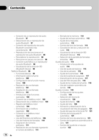 Contenido




          – Conexión de un reproductor de audio        – Borrado de la memoria 112
            Bluetooth 97                               – Ajuste del rechazo automático 112
          – Desconexión de un reproductor de           – Ajuste de la respuesta
            audio Bluetooth 97                           automática 112
          – Conexión del reproductor de audio          – Cambio del tono de llamada 113
            Bluetooth conectado más                    – Cancelación del eco y reducción de
            recientemente 97                             ruido 113
          – Reproducción de canciones en el            – Visualización de la dirección BD
            reproductor de audio Bluetooth 98            (Bluetooth Device) 113
          – Para detener la reproducción 98            – Selección de la pantalla de llamadas
          – Para poner en pausa una canción 98           entrantes 113
          – Conexión automática a un reproductor    Ajustes de audio 114
            de audio Bluetooth 98                      – Introducción a los ajustes de
          – Visualización de la dirección BD             audio 114
            (Bluetooth Device) 98                      – Uso del ajuste del balance 115
      Teléfono Bluetooth 99                            – Uso del ecualizador 115
          – Funciones básicas 99                       – Ajuste de la sonoridad 116
          – Información sobre la fuente                – Uso de la salida de subgraves 117
            telefónica 100                             – Intensificación de los graves 117
          – Configuración de la función manos          – Uso del filtro de paso alto 118
            libres 100                                 – Ajuste de los niveles de la fuente 118
          – Realización de una llamada                 – Uso del nivelador automático de
            telefónica 101                               sonido 118
          – Aceptación de una llamada               Ajustes iniciales 119
            telefónica 101                             – Configuración de los ajustes
          – Introducción a las funciones                 iniciales 119
            avanzadas 102                              – Selección del idioma de
          – Conexión de un teléfono móvil 103            visualización 120
          – Desconexión de un teléfono móvil 104       – Ajuste de la fecha 120
          – Registro del teléfono móvil                – Ajuste del reloj 120
            conectado 104                              – Activación y desactivación de la
          – Eliminación de un teléfono                   visualización del reloj de apagado 121
            registrado 105                             – Ajuste del paso de sintonía de FM 121
          – Conexión a un teléfono móvil               – Cambio de la búsqueda PI
            registrado 105                               automática 121
          – Uso del Directorio de teléfonos 106        – Cambio del tono de advertencia 121
          – Uso del Historial de llamadas 110          – Cambio de la apertura automática de la
          – Asignación de números                        cara 121
            prefijados 111                             – Cambio del ajuste de un equipo
          – Realización de una llamada ingresando        auxiliar 122
            el número de teléfono 111

70   Es
 