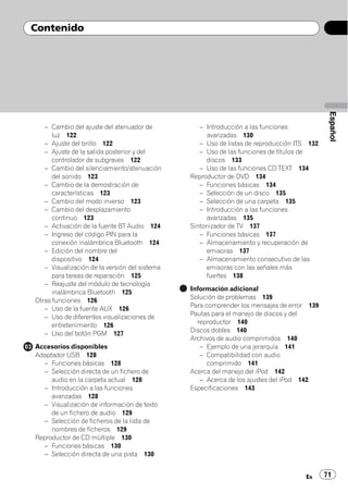 Contenido




                                                                                             Español
   – Cambio del ajuste del atenuador de           – Introducción a las funciones
      luz 122                                       avanzadas 130
   – Ajuste del brillo 122                        – Uso de listas de reproducción ITS 132
   – Ajuste de la salida posterior y del          – Uso de las funciones de títulos de
      controlador de subgraves 122                  discos 133
   – Cambio del silenciamiento/atenuación         – Uso de las funciones CD TEXT 134
      del sonido 123                           Reproductor de DVD 134
   – Cambio de la demostración de                 – Funciones básicas 134
      características 123                         – Selección de un disco 135
   – Cambio del modo inverso 123                  – Selección de una carpeta 135
   – Cambio del desplazamiento                    – Introducción a las funciones
      continuo 123                                  avanzadas 135
   – Activación de la fuente BT Audio 124      Sintonizador de TV 137
   – Ingreso del código PIN para la               – Funciones básicas 137
      conexión inalámbrica Bluetooth 124          – Almacenamiento y recuperación de
   – Edición del nombre del                         emisoras 137
      dispositivo 124                             – Almacenamiento consecutivo de las
   – Visualización de la versión del sistema        emisoras con las señales más
      para tareas de reparación 125                 fuertes 138
   – Reajuste del módulo de tecnología
                                               Información adicional
      inalámbrica Bluetooth 125
                                               Solución de problemas 139
Otras funciones 126
   – Uso de la fuente AUX 126                  Para comprender los mensajes de error 139
   – Uso de diferentes visualizaciones de      Pautas para el manejo de discos y del
      entretenimiento 126                        reproductor 140
                                               Discos dobles 140
   – Uso del botón PGM 127
                                               Archivos de audio comprimidos 140
Accesorios disponibles                            – Ejemplo de una jerarquía 141
Adaptador USB 128                                 – Compatibilidad con audio
  – Funciones básicas 128                            comprimido 141
  – Selección directa de un fichero de         Acerca del manejo del iPod 142
     audio en la carpeta actual 128               – Acerca de los ajustes del iPod 142
  – Introducción a las funciones               Especificaciones 143
     avanzadas 128
  – Visualización de información de texto
     de un fichero de audio 129
  – Selección de ficheros de la lista de
     nombres de ficheros 129
Reproductor de CD múltiple 130
  – Funciones básicas 130
  – Selección directa de una pista 130


                                                                                    Es      71
 