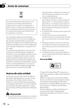 Sección

01         Antes de comenzar

                                                              descarga eléctrica. Además, el contacto con
                                                              líquidos puede causar daños en la unidad,
                                                              humo y recalentamiento.
                                                          !   “PRODUCTO LÁSER DE CLASE 1”
                                                              Este producto contiene un diodo de láser de
          Si desea deshacerse de este producto, no lo         clase superior a 1. Para garantizar la seguri-
          mezcle con los residuos generales de su             dad continua, no extraiga ninguna tapa ni in-
          hogar. De conformidad con la legislación vi-        tente acceder a la parte interna del producto.
          gente, existe un sistema de recogida distinto       Solicite a personal calificado que realice el
          para los productos electrónicos que requieren       servicio técnico.
          un procedimiento adecuado de tratamiento,       !   El CarStereo-Pass Pioneer es para usarse sólo
          recuperación y reciclado.                           en Alemania.
                                                          !   Conserve este manual a mano para que
       Las viviendas privadas en los 25 estados               pueda consultar los procedimientos de opera-
       miembros de la UE, en Suiza y Noruega pue-             ción y las precauciones cuando sea necesa-
       den devolver gratuitamente sus productos               rio.
       electrónicos usados en las instalaciones de re-    !   Mantenga siempre el volumen lo suficiente-
       colección previstas o bien en las instalaciones        mente bajo como para que pueda escuchar
       de minoristas (si adquieren un producto simi-          los sonidos que provienen del exterior del ve-
       lar nuevo).                                            hículo.
       En el caso de los países que no se han men-        !   Proteja esta unidad de la humedad.
       cionado en el párrafo anterior, póngase en         !   Si se desconecta o se descarga la batería, la
       contacto con sus autoridades locales a fin de          memoria preajustada se borrará y deberá ser
       conocer el método de eliminación correcto.             reprogramada.
       Al actuar siguiendo estas instrucciones, se
       asegurará de que el producto de desecho se         Acerca de WMA
       somete a los procesos de tratamiento, recupe-
       ración y reciclaje necesarios, con lo que se
       previenen los efectos negativos potenciales
       para el entorno y la salud humana.


                                                          El logo de Windows Media™ impreso en la
       Acerca de esta unidad                              caja indica que esta unidad puede reproducir
       Las frecuencias del sintonizador de esta uni-      datos WMA.
       dad están asignadas para su uso en Europa          WMA es la abreviatura de Windows Media
       Occidental, Asia, Medio Oriente, África y          Audio, y se refiere a la tecnología de compre-
       Oceanía. El uso en otras áreas puede causar        sión de audio desarrollada por Microsoft
       una recepción deficiente. La función RDS (sis-     Corporation. Los datos WMA se pueden cifrar
       tema de datos de radio) opera sólo en áreas        con la versión 7 o posterior del Windows
       con emisoras de FM que trasmiten señales de        Media Player.
       RDS.                                               Windows Media y el logo de Windows son
                                                          marcas comerciales o registradas de
                                                          Microsoft Corporation en los EE.UU. y/o en
                PRECAUCIÓN                                otros países.
       ! No permita que esta unidad entre en contacto
         con líquidos, ya que ello puede producir una



  72       Es
 