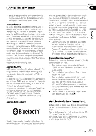 Sección

  Antes de comenzar                                                                                       01

! Esta unidad puede no funcionar correcta-         rrollada para sustituir los cables de los teléfo-
  mente, dependiendo de la aplicación utili-       nos móviles, ordenadores de bolsillo y otros
  zada para codificar ficheros WMA.                dispositivos. Bluetooth opera a una frecuencia
                                                   de 2,4 GHz y permite transmitir voz y datos a
Acerca de MP3                                      velocidades de hasta 1 megabit por segundo.
La venta de este producto sólo otorga una li-      Bluetooth fue lanzado por parte de un Grupo
cencia para su uso privado, no comercial. No       de Interés Especial (SIG) integrado por Erics-




                                                                                                          Español
otorga ninguna licencia ni concede ningún          son Inc., Intel Corp., Nokia Corp., Toshiba e
derecho a utilizar este producto en transmisio-    IBM en 1998 y en la actualidad está siendo de-
nes comerciales (es decir, lucrativas) en tiem-    sarrollado por alrededor de 2 000 compañías a
po real (terrestres, vía satélite, por cable y/o   nivel mundial.
por cualquier otro medio), transmisiones/          ! La marca literal y los logotipos Bluetooth
streaming por Internet, intranets y/u otras           son propiedad de Bluetooth SIG, Inc., y
redes o en otros sistemas de distribución de          cualquier uso de dichas marcas por
contenido electrónico, como por ejemplo, apli-        Pioneer Corporation se hace bajo licencia.
caciones de pago por escucha (pay-audio) o            Otras marcas y nombres comerciales son
audio bajo demanda (audio-on-demand). Se              propiedad de sus respectivos propietarios.
necesita una licencia independiente para su
uso comercial. Para obtener más información,       Compatibilidad con iPod®
visite                                             Esta unidad permite el control y la escucha de
http://www.mp3licensing.com.                       canciones en un iPod.
                                                   ! iPod es una marca comercial de Apple
Acerca de AAC                                         Computer, Inc., registrada en los EE.UU. y
AAC es la abreviatura de Advanced Audio Co-           otros países.
ding y alude a una norma de tecnología de          ! Esta unidad soporta sólo un iPod con co-
compresión de audio usada con MPEG 2 y                nector del Dock.
MPEG 4.                                            ! Esta unidad no es compatible con versio-
Es posible usar varias aplicaciones para codifi-      nes de software anteriores a la actualiza-
car ficheros AAC, pero los formatos y extensio-       ción de iPod 2004-10-20. Para obtener
nes de los ficheros varían según la aplicación        información sobre versiones compatibles,
utilizada para la codificación.                       consulte al concesionario Pioneer más pró-
Esta unidad reproduce ficheros AAC codifica-          ximo a su domicilio.
dos con iTunes® versión 6.0.5 y anteriores.        ! Las funciones pueden variar según la ver-
iTunes es una marca comercial de Apple                sión de software del iPod.
Computer, Inc., registrada en los EE.UU. y
otros países.

Acerca de Bluetooth                                Ambiente de funcionamiento
                                                   Esta unidad se debe usar dentro de las gamas
                                                   de temperaturas que se indican a continua-
                                                   ción.
                                                   Gama de temperatura de funcionamiento: -10
                                                   °C a +60 °C (14 °F a 140 °F)
                                                   Temperatura de prueba EN300328 ETC: -20 °C
                                                   a +55 °C (-4 °F a 131 °F)
Bluetooth es una tecnología inalámbrica de
conectividad por radio de corto alcance, desa-



                                                                                               Es       73
 