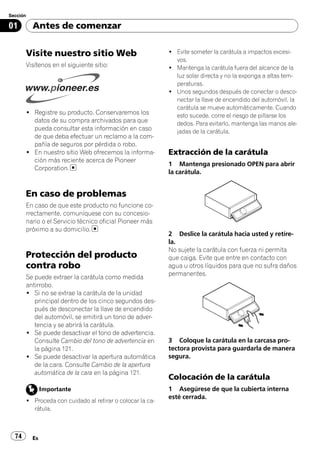 Sección

01        Antes de comenzar


       Visite nuestro sitio Web                            ! Evite someter la carátula a impactos excesi-
                                                             vos.
       Visítenos en el siguiente sitio:                    ! Mantenga la carátula fuera del alcance de la
                                                             luz solar directa y no la exponga a altas tem-
                                                             peraturas.
                                                           ! Unos segundos después de conectar o desco-
                                                             nectar la llave de encendido del automóvil, la
                                                             carátula se mueve automáticamente. Cuando
       ! Registre su producto. Conservaremos los             esto sucede, corre el riesgo de pillarse los
         datos de su compra archivados para que              dedos. Para evitarlo, mantenga las manos ale-
         pueda consultar esta información en caso            jadas de la carátula.
         de que deba efectuar un reclamo a la com-
         pañía de seguros por pérdida o robo.
       ! En nuestro sitio Web ofrecemos la informa-        Extracción de la carátula
         ción más reciente acerca de Pioneer
                                                           1 Mantenga presionado OPEN para abrir
         Corporation.
                                                           la carátula.


       En caso de problemas
       En caso de que este producto no funcione co-
       rrectamente, comuníquese con su concesio-
       nario o el Servicio técnico oficial Pioneer más
       próximo a su domicilio.
                                                           2 Deslice la carátula hacia usted y retíre-
                                                           la.
                                                           No sujete la carátula con fuerza ni permita
       Protección del producto                             que caiga. Evite que entre en contacto con
       contra robo                                         agua u otros líquidos para que no sufra daños
                                                           permanentes.
       Se puede extraer la carátula como medida
       antirrobo.
       ! Si no se extrae la carátula de la unidad
          principal dentro de los cinco segundos des-
          pués de desconectar la llave de encendido
          del automóvil, se emitirá un tono de adver-
          tencia y se abrirá la carátula.
       ! Se puede desactivar el tono de advertencia.
          Consulte Cambio del tono de advertencia en       3 Coloque la carátula en la carcasa pro-
          la página 121.                                   tectora provista para guardarla de manera
       ! Se puede desactivar la apertura automática        segura.
          de la cara. Consulte Cambio de la apertura
          automática de la cara en la página 121.
                                                           Colocación de la carátula
               Importante                                  1 Asegúrese de que la cubierta interna
                                                           esté cerrada.
       ! Proceda con cuidado al retirar o colocar la ca-
         rátula.



  74      Es
 