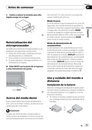 Sección

  Antes de comenzar                                                                                        01

2 Vuelva a colocar la carátula; para ello,          del automóvil. En caso contrario, se puede des-
hágala encajar en su lugar.                         cargar la batería del vehículo.

                                                    Modo inverso
                                                    Si no se realiza ninguna operación en unos 30
                                                    segundos, las indicaciones de la pantalla co-
                                                    mienzan a invertirse y siguen haciéndolo cada




                                                                                                           Español
                                                    10 segundos. Al presionar el botón BAND
                                                    cuando se apaga la unidad mientras la llave
                                                    de encendido está en ACC u ON, se cancelará
                                                    el modo inverso. Vuelva a presionar BAND
                                                    para iniciar el modo inverso.
Reinicialización del                                Modo de demostración de
microprocesador                                     características
                                                    La demostración de características se inicia
Se debe reinicializar el microprocesador si se
                                                    automáticamente cuando se apaga la unidad
presentan las siguientes condiciones:
                                                    mientras la llave de encendido está en ACC u
! Antes de utilizar esta unidad por primera
                                                    ON. Al presionar el botón DISPLAY durante la
   vez después de su instalación
                                                    demostración de características, se cancelará
! Si la unidad no funciona correctamente
                                                    este modo de demostración. Vuelva a presio-
! Cuando aparecen mensajes extraños o in-
                                                    nar el botón DISPLAY para iniciar el modo de
   correctos en el display
                                                    demostración de características. Recuerde
% Pulse RESET con la punta de un lapicero           que si este modo de demostración sigue fun-
u otro instrumento con punta.                       cionando cuando el motor del vehículo está
                                                    apagado, se puede descargar la batería.



                                                    Uso y cuidado del mando a
                                                    distancia
                                                    Instalación de la batería
                                                    Deslice y extraiga la bandeja de la parte poste-
        Botón RESET                                 rior del mando a distancia y coloque la batería
                                                    con los polos positivo (+) y negativo (–) en la
                                                    dirección correcta.
                                                    ! Al utilizar el mando a distancia por primera
Acerca del modo demo                                    vez, extraiga la película que sobresale de la
Esta unidad ofrece dos modos de demostra-               bandeja.
ción. Uno es el modo inverso y el otro es la ca-
racterística de modo demo.

    Importante
El cable rojo (ACC) de esta unidad se debe co-
nectar al terminal acoplado con las funciones de
activación/desactivación de la llave de encendido



                                                                                                Es       75
 