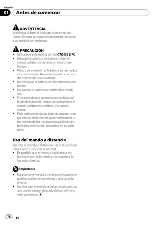 Sección

01        Antes de comenzar


               ADVERTENCIA
       Mantenga la batería fuera del alcance de los
       niños. En caso de ingestión accidental, consulte
       a un médico de inmediato.


               PRECAUCIÓN
       ! Utilice una sola batería de litio CR2025 (3 V).
       ! Extraiga la batería si no piensa utilizar el
         mando a distancia durante un mes o más
         tiempo.
       ! Peligro de explosión si la batería se reemplaza
         incorrectamente. Reemplácela sólo con una
         del mismo tipo, o equivalente.
       ! No manipule la batería con herramientas me-
         tálicas.
       ! No guarde la batería con materiales metáli-
         cos.
       ! En el caso de que se produzca una fuga del
         fluido de la batería, limpie completamente el
         mando a distancia e instale una batería
         nueva.
       ! Para deshacerse de las baterías usadas, cum-
         pla con los reglamentos gubernamentales o
         las normas de las instituciones públicas am-
         bientales pertinentes, aplicables en su país/
         zona.


       Uso del mando a distancia
       Apunte el mando a distancia hacia la carátula
       para hacer funcionar la unidad.
       ! Es posible que el mando a distancia no
          funcione correctamente si lo expone a la
          luz solar directa.

               Importante
       ! No guarde el mando a distancia en lugares ex-
         puestos a altas temperaturas o a la luz solar
         directa.
       ! No deje caer el mando a distancia al suelo, ya
         que puede quedar atascado debajo del freno
         o del acelerador.




  76      Es
 