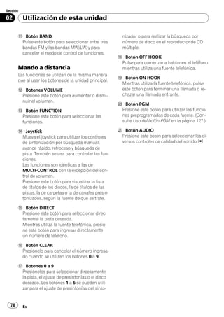 Sección

02        Utilización de esta unidad

       b Botón BAND                                        nizador o para realizar la búsqueda por
        Pulse este botón para seleccionar entre tres       número de disco en el reproductor de CD
        bandas FM y las bandas MW/LW, y para               múltiple.
        cancelar el modo de control de funciones.
                                                         i Botón OFF HOOK
                                                          Pulse para comenzar a hablar en el teléfono
       Mando a distancia                                  mientras utiliza una fuente telefónica.
       Las funciones se utilizan de la misma manera
                                                         j Botón ON HOOK
       que al usar los botones de la unidad principal.
                                                          Mientras utiliza la fuente telefónica, pulse
       c Botones VOLUME                                   este botón para terminar una llamada o re-
        Presione este botón para aumentar o dismi-        chazar una llamada entrante.
        nuir el volumen.
                                                         k Botón PGM
       d Botón FUNCTION                                   Presione este botón para utilizar las funcio-
        Presione este botón para seleccionar las          nes preprogramadas de cada fuente. (Con-
        funciones.                                        sulte Uso del botón PGM en la página 127.)

       e Joystick                                        l Botón AUDIO
        Mueva el joystick para utilizar los controles     Presione este botón para seleccionar los di-
        de sintonización por búsqueda manual,             versos controles de calidad del sonido.
        avance rápido, retroceso y búsqueda de
        pista. También se usa para controlar las fun-
        ciones.
        Las funciones son idénticas a las de
        MULTI-CONTROL con la excepción del con-
        trol de volumen.
        Presione este botón para visualizar la lista
        de títulos de los discos, la de títulos de las
        pistas, la de carpetas o la de canales presin-
        tonizados, según la fuente de que se trate.

       f Botón DIRECT
        Presione este botón para seleccionar direc-
        tamente la pista deseada.
        Mientras utiliza la fuente telefónica, presio-
        ne este botón para ingresar directamente
        un número de teléfono.

       g Botón CLEAR
        Presiónelo para cancelar el número ingresa-
        do cuando se utilizan los botones 0 a 9.

       h Botones 0 a 9
        Presiónelos para seleccionar directamente
        la pista, el ajuste de presintonías o el disco
        deseado. Los botones 1 a 6 se pueden utili-
        zar para el ajuste de presintonías del sinto-


  78      Es
 