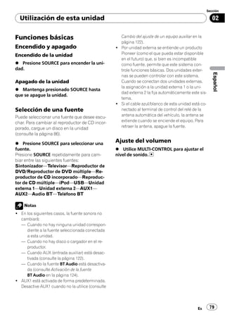 Sección

  Utilización de esta unidad                                                                           02


Funciones básicas                                   Cambio del ajuste de un equipo auxiliar en la
                                                    página 122).
Encendido y apagado                               ! Por unidad externa se entiende un producto
Encendido de la unidad                              Pioneer (como el que pueda estar disponible
                                                    en el futuro) que, si bien es incompatible
% Presione SOURCE para encender la uni-             como fuente, permite que este sistema con-
dad.                                                trole funciones básicas. Dos unidades exter-




                                                                                                       Español
                                                    nas se pueden controlar con este sistema.
Apagado de la unidad                                Cuando se conectan dos unidades externas,
                                                    la asignación a la unidad externa 1 o la uni-
% Mantenga presionado SOURCE hasta
                                                    dad externa 2 la fija automáticamente este sis-
que se apague la unidad.
                                                    tema.
                                                  ! Si el cable azul/blanco de esta unidad está co-
Selección de una fuente                             nectado al terminal de control del relé de la
Puede seleccionar una fuente que desee escu-        antena automática del vehículo, la antena se
char. Para cambiar al reproductor de CD incor-      extiende cuando se enciende el equipo. Para
porado, cargue un disco en la unidad                retraer la antena, apague la fuente.
(consulte la página 86).

% Presione SOURCE para seleccionar una
                                                  Ajuste del volumen
fuente.                                           % Utilice MULTI-CONTROL para ajustar el
Presione SOURCE repetidamente para cam-           nivel de sonido.
biar entre las siguientes fuentes:
Sintonizador—Televisor—Reproductor de
DVD/Reproductor de DVD múltiple—Re-
productor de CD incorporado—Reproduc-
tor de CD múltiple—iPod—USB—Unidad
externa 1—Unidad externa 2—AUX1—
AUX2—Audio BT—Teléfono BT

    Notas
! En los siguientes casos, la fuente sonora no
  cambiará:
  — Cuando no hay ninguna unidad correspon-
     diente a la fuente seleccionada conectada
     a esta unidad.
  — Cuando no hay disco o cargador en el re-
     productor.
  — Cuando AUX (entrada auxiliar) está desac-
     tivada (consulte la página 122).
  — Cuando la fuente BT Audio está desactiva-
     da (consulte Activación de la fuente
     BT Audio en la página 124).
! AUX1 está activada de forma predeterminada.
  Desactive AUX1 cuando no la utilice (consulte




                                                                                              Es      79
 