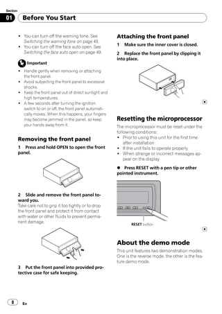 Section

01          Before You Start

          ! You can turn off the warning tone. See            Attaching the front panel
            Switching the warning tone on page 49.
          ! You can turn off the face auto open. See          1   Make sure the inner cover is closed.
            Switching the face auto open on page 49.          2 Replace the front panel by clipping it
                                                              into place.
                 Important
          ! Handle gently when removing or attaching
            the front panel.
          ! Avoid subjecting the front panel to excessive
            shocks.
          ! Keep the front panel out of direct sunlight and
            high temperatures.
          ! A few seconds after turning the ignition
            switch to on or off, the front panel automati-
            cally moves. When this happens, your fingers
            may become jammed in the panel, so keep           Resetting the microprocessor
            your hands away from it.                          The microprocessor must be reset under the
                                                              following conditions:
          Removing the front panel                            ! Prior to using this unit for the first time
                                                                  after installation
          1 Press and hold OPEN to open the front             ! If the unit fails to operate properly
          panel.                                              ! When strange or incorrect messages ap-
                                                                  pear on the display
                                                              % Press RESET with a pen tip or other
                                                              pointed instrument.



          2 Slide and remove the front panel to-
          ward you.
          Take care not to grip it too tightly or to drop
          the front panel and protect it from contact
          with water or other fluids to prevent perma-
          nent damage.
                                                                     RESET button




                                                              About the demo mode
                                                              This unit features two demonstration modes.
                                                              One is the reverse mode, the other is the fea-
                                                              ture demo mode.
          3 Put the front panel into provided pro-
          tective case for safe keeping.




   8        En
 