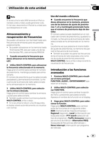 Sección

  Utilización de esta unidad                                                                             02


    Nota                                             Uso del mando a distancia
Si se escucha la radio MW teniendo el iPod co-       % Cuando encuentre la frecuencia que
nectado a esta unidad, puede generarse ruido.        desea almacenar en la memoria, presione
En tal caso, desconecte el iPod de la unidad para    uno de los botones de ajuste de presinto-
que desaparezca el ruido.                            nías 1 a 6 y manténgalo presionado hasta
                                                     que el número de presintonía deje de des-
                                                     tellar.




                                                                                                         Español
Almacenamiento y                                     El número seleccionado destellará en el indi-
recuperación de frecuencias                          cador del número de presintonía y quedará ilu-
                                                     minado. La frecuencia de la emisora de radio
Se pueden almacenar con facilidad hasta seis
                                                     seleccionada se ha almacenado en la memo-
frecuencias de emisoras para recuperarlas
                                                     ria.
posteriormente.
                                                     La próxima vez que presione el mismo botón
! Se pueden almacenar en la memoria hasta
                                                     de ajuste de presintonías, la memoria recupe-
   18 emisoras FM, seis por cada una de las
                                                     rará la frecuencia de la emisora.
   tres bandas FM, y seis emisoras MW/LW.
                                                     # También se pueden recuperar las frecuencias
1 Cuando encuentre la frecuencia que                 de las emisoras de radio asignadas a los núme-
desea almacenar en la memoria presione               ros de ajuste de presintonías presionando
LIST.                                                MULTI-CONTROL hacia arriba o abajo durante la
                                                     visualización de frecuencias.
2 Utilice MULTI-CONTROL para almacenar
la frecuencia seleccionada en la memoria.
Haga girar el control para cambiar el número         Introducción a las funciones
de presintonía, mantenga pulsado para alma-          avanzadas
cenarlo.
El número de presintonía que ha seleccionado         1 Presione MULTI-CONTROL para visuali-
parpadeará y permanecerá encendido. La fre-          zar el menú principal.
cuencia de la emisora de radio seleccionada          FUNCTION, AUDIO y ENTERTAINMENT apa-
se ha almacenado en la memoria.                      recen en el display.

3 Utilice MULTI-CONTROL para seleccio-               2 Utilice MULTI-CONTROL para seleccio-
nar la emisora deseada.                              nar FUNCTION.
Haga girar el control para cambiar la emisora        Haga girar el control para cambiar la opción
y pulse para seleccionarla.                          de menú y presiónelo para seleccionarla.
# También puede cambiar la emisora pulsando          Aparece el nombre de la función en el display.
MULTI-CONTROL arriba o abajo.                        3 Haga girar MULTI-CONTROL para selec-
# Si no se utiliza la lista en unos 30 segundos,     cionar la función.
el display volverá automáticamente a la visualiza-   Haga girar MULTI-CONTROL para cambiar
ción normal.                                         entre las funciones en el siguiente orden:
                                                     BSM (memoria de las mejores emisoras)—
                                                     Regional (regional)—Local (sintonización por
                                                     búsqueda local)—PTY search (selección de
                                                     tipo de programa)—Traffic Announce (espera
                                                     por anuncio de tráfico)—Alternative FREQ
                                                     (búsqueda de frecuencias alternativas)—
                                                     News interrupt (interrupción por programa
                                                     de noticias)



                                                                                               Es      81
 