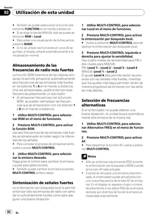 Sección

02        Utilización de esta unidad

       # También se puede seleccionar la función pre-       1 Utilice MULTI-CONTROL para seleccio-
       sionando FUNCTION en el mando a distancia.           nar Local en el menú de funciones.
       # Si se elige la banda MW/LW, sólo se puede se-
       leccionar BSM o Local.                               2 Presione MULTI-CONTROL para activar
       # Para volver a la visualización de la frecuencia,   la sintonización por búsqueda local.
       presione BAND.                                       # Vuelva a presionar MULTI-CONTROL para de-
       # Si no se utilizan las funciones en unos 30 se-     sactivar la sintonización por búsqueda local.
       gundos, el display volverá automáticamente a la      3 Presione MULTI-CONTROL izquierda o
       visualización normal.                                derecha para ajustar la sensibilidad.
                                                            Hay cuatro niveles de sensibilidad para FM y
                                                            dos niveles para MW/LW:
       Almacenamiento de las
                                                            FM: Level 1—Level 2—Level 3—Level 4
       frecuencias de radio más fuertes                     MW/LW: Level 1—Level 2
       La función BSM (memoria de las mejores emi-          El ajuste Level 4 sólo permite recibir las emi-
       soras) le permite almacenar automáticamente          soras con las señales más fuertes, mientras
       seis frecuencias de las emisoras más fuertes         que los ajustes más bajos permiten recibir de
       en los botones 1 a 6 en el mando a distancia.        manera progresiva las emisoras con las seña-
       Una vez almacenadas, podrá sintonizar esas           les más débiles.
       frecuencias presionando un solo botón.
       ! Al almacenar frecuencias con la función
          BSM, se pueden reemplazar las frecuen-            Selección de frecuencias
          cias que se almacenaron con los botones 1         alternativas
          a 6 en el mando a distancia.                      Si el sintonizador no puede obtener una
       1 Utilice MULTI-CONTROL para seleccio-               buena recepción, la unidad busca automática-
       nar BSM en el menú de funciones.                     mente otra emisora de la misma red.

       2 Presione MULTI-CONTROL para activar                1 Utilice MULTI-CONTROL para seleccio-
       la función BSM.                                      nar Alternative FREQ en el menú de funcio-
       Las seis frecuencias de las emisoras más fuer-       nes.
       tes se almacenarán en orden según la intensi-        2 Presione MULTI-CONTROL para activar
       dad de las señales.                                  AF.
       # Para cancelar el proceso de almacenamiento,        # Para desactivar la función AF, vuelva a presio-
       vuelva a pulsar MULTI-CONTROL.                       nar MULTI-CONTROL.
       3 Utilice MULTI-CONTROL para seleccio-
       nar la emisora deseada.                                  Notas
       Haga girar el control para cambiar la emisora        ! Sólo se sintonizan las emisoras RDS durante
       y pulse para seleccionarla.                            la sintonización por búsqueda o BSM cuando
       # También puede cambiar la emisora pulsando            la función AF está activada.
       MULTI-CONTROL arriba o abajo.                        ! Cuando se recupera una emisora presintoni-
                                                              zada, el sintonizador puede actualizarla con
                                                              una nueva frecuencia de la lista AF de emiso-
       Sintonización de señales fuertes                       ras. En el display no aparece ningún número
       La sintonización por búsqueda local le permite         de presintonía si los datos RDS de la emisora
       sintonizar sólo las emisoras de radio con seña-        recibida son distintos de los de la emisora al-
       les lo suficientemente fuertes como para ase-          macenada originalmente.
       gurar una buena recepción.



  82      Es
 