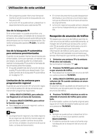 Sección

  Utilización de esta unidad                                                                               02

! Otro programa puede interrumpir temporal-         ! El número de presintonía puede desaparecer
  mente el sonido durante la búsqueda de una          del display si se sintoniza una emisora regio-
  frecuencia AF.                                      nal que es diferente de la emisora almacena-
! La función AF se puede activar y desactivar in-     da originalmente.
  dependientemente para cada banda FM.              ! La función regional se puede activar o desacti-
                                                      var en forma independiente por cada banda
Uso de la búsqueda PI                                 FM.




                                                                                                           Español
Si el sintonizador no puede encontrar una
emisora adecuada o el estado de la recepción        Recepción de anuncios de tráfico
empeora, la unidad buscará automáticamente          TA (espera por anuncio de tráfico) permite re-
otra emisora con la misma programación. Du-         cibir anuncios de tráfico automáticamente, al
rante la búsqueda aparece PI seek y la salida       margen de la fuente que se escuche. La fun-
se silencia.                                        ción TA se puede activar tanto para una emi-
                                                    sora TP (una emisora que transmite
Uso de la búsqueda PI automática                    información de tráfico) como para una emiso-
para emisoras presintonizadas                       ra TP de otra red realzada (una emisora que
Cuando no se pueden llamar las emisoras pre-        brinda información que remite a emisoras TP).
sintonizadas, como por ejemplo, al realizar via-    1 Sintonice una emisora TP o la emisora
jes largos, se puede ajustar la unidad para         TP de otra red realzada.
realizar la búsqueda PI durante la llamada de       Se iluminará el indicador TP ( ).
las emisoras presintonizadas.
! El ajuste predefinido de la función de bús-       2 Presione TA/NEWS para activar la espe-
   queda PI automática es desactivado. Con-         ra por anuncio de tráfico.
   sulte Cambio de la búsqueda PI automática        # Para desactivar la espera por anuncio de tráfi-
   en la página 121.                                co, vuelva a presionar TA/NEWS.

                                                    3 Utilice MULTI-CONTROL para ajustar el
Limitación de las emisoras para                     volumen de TA cuando comienza un anun-
programación regional                               cio de tráfico.
Cuando se usa la función AF, la función regio-      El volumen recién ajustado se almacena en la
nal limita la selección de las emisoras que         memoria y se recupera para los siguientes
transmiten programas regionales.                    anuncios de tráfico.

1 Utilice MULTI-CONTROL para seleccio-              4 Presione TA/NEWS mientras se está re-
nar Regional en el menú de funciones.               cibiendo el anuncio de tráfico para cance-
                                                    larlo.
2 Presione MULTI-CONTROL para activar               El sintonizador vuelve a la fuente original pero
la función regional.                                sigue en el modo de espera hasta que se vuel-
# Para desactivar la función regional, vuelva a     va a presionar TA/NEWS.
presionar MULTI-CONTROL.
                                                        Notas
    Notas
                                                    ! También se puede activar o desactivar la fun-
! La programación regional y las redes regiona-       ción TA en el menú que aparece usando
  les se organizan de distinta manera según el        MULTI-CONTROL.
  país (es decir, pueden cambiar de acuerdo         ! El sistema cambia de nuevo a la fuente origi-
  con la hora, el estado o la provincia de que se     nal después de la recepción del anuncio de
  trate, o el área de transmisión).                   tráfico.


                                                                                                Es       83
 