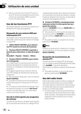 Sección

02        Utilización de esta unidad

       ! Sólo se sintonizan las emisoras TP y las emi-     unidad puede cambiar de cualquier emisora a
         soras TP de otra red realzada durante la sinto-   la emisora que transmite las noticias. Cuando
         nización por búsqueda o BSM cuando la             finaliza el programa de noticias, se reanuda la
         función TA está activada.                         recepción del programa anterior.
                                                           % Presione TA/NEWS y mantenga presio-
       Uso de las funciones PTY                            nado para activar la interrupción por pro-
       Se puede sintonizar una emisora usando la in-       grama de noticias.
       formación PTY (tipo de programa).                   Presione TA/NEWS hasta que NEWS ON apa-
                                                           rezca en el display.
                                                           # Para desactivar la interrupción por programa
       Búsqueda de una emisora RDS por                     de noticias, presione TA/NEWS y mantenga pre-
       información PTY                                     sionado hasta que NEWS OFF aparezca en el dis-
       Se pueden buscar tipos generales de progra-         play.
       mas, tales como los que se indican en la pági-      # Se puede cancelar un programa de noticias
       na siguiente.                                       presionando TA/NEWS.

       1 Utilice MULTI-CONTROL para seleccio-                  Nota
       nar PTY search en el menú de funciones.
                                                           También se puede activar o desactivar un progra-
       2 Presione MULTI-CONTROL izquierda o                ma de noticias en el menú que aparece, usando
       derecha para seleccionar un tipo de progra-         MULTI-CONTROL.
       ma.
       News&Inf—Popular—Classics—Others
                                                           Recepción de transmisiones de
       3 Presione MULTI-CONTROL para comen-                alarma PTY
       zar la búsqueda.                                    Cuando se emite el código PTY de emergen-
       La unidad busca una emisora que transmita           cia, la unidad lo recibe automáticamente (apa-
       ese tipo de programa. Cuando encuentra la           rece ALARM). Una vez finalizada la
       emisora, se visualiza el nombre del servicio de     transmisión, el sistema vuelve a la fuente ante-
       programa.                                           rior.
       En la página siguiente se indica la informa-        ! Se puede cancelar un anuncio de emer-
       ción PTY (código de identificación de tipo de           gencia, presionando TA/NEWS.
       programa).
       # Para cancelar la búsqueda, vuelva a presionar
       MULTI-CONTROL.                                      Uso del radio texto
       # El programa de algunas emisoras puede ser         Este sintonizador puede mostrar los datos de
       distinto del programa indicado por el PTY trans-    radio texto transmitidos por emisoras RDS,
       mitido.                                             como por ejemplo, información de la emisora,
       # Si ninguna emisora está transmitiendo el tipo     el nombre de la canción que se está transmi-
       de programa buscado, se visualiza Not found         tiendo y el nombre del artista.
       durante unos dos segundos, y el sintonizador        ! El sintonizador memoriza automáticamen-
       vuelve a la emisora original.                           te las tres últimas transmisiones con radio
                                                               texto recibidas, reemplazando el texto de la
       Uso de la interrupción por programa                     recepción menos reciente con el nuevo
       de noticias                                             texto recibido.
       Cuando se transmite un programa de noticias
       de una emisora de noticias con código PTY, la


  84      Es
 