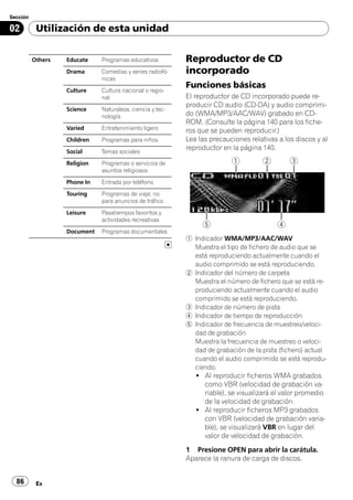 Sección

02         Utilización de esta unidad


          Others   Educate    Programas educativos         Reproductor de CD
                   Drama      Comedias y series radiofó-   incorporado
                              nicas
                                                           Funciones básicas
                   Culture    Cultura nacional o regio-
                              nal                          El reproductor de CD incorporado puede re-
                                                           producir CD audio (CD-DA) y audio comprimi-
                   Science    Naturaleza, ciencia y tec-
                              nología                      do (WMA/MP3/AAC/WAV) grabado en CD-
                                                           ROM. (Consulte la página 140 para los fiche-
                   Varied     Entretenimiento ligero       ros que se pueden reproducir.)
                   Children   Programas para niños         Lea las precauciones relativas a los discos y al
                   Social     Temas sociales
                                                           reproductor en la página 140.

                   Religion   Programas o servicios de
                              asuntos religiosos
                   Phone In   Entrada por teléfono
                   Touring    Programas de viaje; no
                              para anuncios de tráfico
                   Leisure    Pasatiempos favoritos y
                              actividades recreativas
                   Document   Programas documentales
                                                           1 Indicador WMA/MP3/AAC/WAV
                                                             Muestra el tipo de fichero de audio que se
                                                             está reproduciendo actualmente cuando el
                                                             audio comprimido se está reproduciendo.
                                                           2 Indicador del número de carpeta
                                                             Muestra el número de fichero que se está re-
                                                             produciendo actualmente cuando el audio
                                                             comprimido se está reproduciendo.
                                                           3 Indicador de número de pista
                                                           4 Indicador de tiempo de reproducción
                                                           5 Indicador de frecuencia de muestreo/veloci-
                                                             dad de grabación
                                                             Muestra la frecuencia de muestreo o veloci-
                                                             dad de grabación de la pista (fichero) actual
                                                             cuando el audio comprimido se está reprodu-
                                                             ciendo.
                                                              ! Al reproducir ficheros WMA grabados
                                                                como VBR (velocidad de grabación va-
                                                                riable), se visualizará el valor promedio
                                                                de la velocidad de grabación.
                                                              ! Al reproducir ficheros MP3 grabados
                                                                con VBR (velocidad de grabación varia-
                                                                ble), se visualizará VBR en lugar del
                                                                valor de velocidad de grabación.
                                                           1 Presione OPEN para abrir la carátula.
                                                           Aparece la ranura de carga de discos.


  86       Es
 