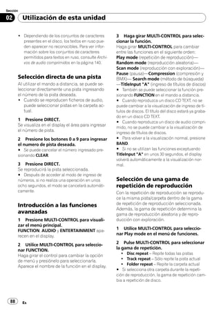 Sección

02        Utilización de esta unidad

       ! Dependiendo de los conjuntos de caracteres        3 Haga girar MULTI-CONTROL para selec-
         presentes en el disco, los textos en ruso pue-    cionar la función.
         den aparecer no reconocibles. Para ver infor-     Haga girar MULTI-CONTROL para cambiar
         mación sobre los conjuntos de caracteres          entre las funciones en el siguiente orden:
         permitidos para textos en ruso, consulte Archi-   Play mode (repetición de reproducción)—
         vos de audio comprimidos en la página 140.        Random mode (reproducción aleatoria)—
                                                           Scan mode (reproducción con exploración)—
                                                           Pause (pausa)—Compression (compresión y
       Selección directa de una pista                      BMX)— Search mode (método de búsqueda)
       Al utilizar el mando a distancia, se puede se-      —TitleInput "A" (ingreso de títulos de discos)
       leccionar directamente una pista ingresando         # También se puede seleccionar la función pre-
       el número de la pista deseada.                      sionando FUNCTION en el mando a distancia.
       ! Cuando se reproducen ficheros de audio,           # Cuando reproduzca un disco CD TEXT, no se
           puede seleccionar pistas en la carpeta ac-      puede cambiar a la visualización de ingreso de tí-
           tual.                                           tulos de discos. El título del disco estará ya graba-
                                                           do en un disco CD TEXT.
       1 Presione DIRECT.
                                                           # Cuando reproduzca un disco de audio compri-
       Se visualiza en el display el área para ingresar
                                                           mido, no se puede cambiar a la visualización de
       el número de pista.
                                                           ingreso de títulos de discos.
       2 Presione los botones 0 a 9 para ingresar          # Para volver a la visualización normal, presione
       el numero de pista deseada.                         BAND.
       # Se puede cancelar el número ingresado pre-        # Si no se utilizan las funciones exceptuando
       sionando CLEAR.                                     TitleInput "A" en unos 30 segundos, el display
                                                           volverá automáticamente a la visualización nor-
       3 Presione DIRECT.                                  mal.
       Se reproducirá la pista seleccionada.
       # Después de acceder al modo de ingreso de
       números, si no realiza una operación en unos        Selección de una gama de
       ocho segundos, el modo se cancelará automáti-       repetición de reproducción
       camente.                                            Con la repetición de reproducción se reprodu-
                                                           ce la misma pista/carpeta dentro de la gama
       Introducción a las funciones                        de repetición de reproducción seleccionada.
                                                           Además, la gama de repetición determina la
       avanzadas                                           gama de reproducción aleatoria y de repro-
       1 Presione MULTI-CONTROL para visuali-              ducción con exploración.
       zar el menú principal.
       FUNCTION, AUDIO y ENTERTAINMENT apa-                1 Utilice MULTI-CONTROL para seleccio-
       recen en el display.                                nar Play mode en el menú de funciones.

       2 Utilice MULTI-CONTROL para seleccio-              2 Pulse MULTI-CONTROL para seleccionar
       nar FUNCTION.                                       la gama de repetición.
                                                              ! Disc repeat – Repite todas las pistas
       Haga girar el control para cambiar la opción
                                                              ! Track repeat – Sólo repite la pista actual
       de menú y presiónelo para seleccionarla.
                                                              ! Folder repeat – Repite la carpeta actual
       Aparece el nombre de la función en el display.
                                                           # Si selecciona otra carpeta durante la repeti-
                                                           ción de reproducción, la gama de repetición cam-
                                                           bia a repetición de disco.




  88      Es
 