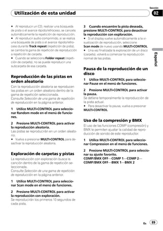 Sección

  Utilización de esta unidad                                                                             02

# Al reproducir un CD, realizar una búsqueda        3 Cuando encuentre la pista deseada,
de pista o el avance rápido/retroceso, se cancela   presione MULTI-CONTROL para desactivar
automáticamente la repetición de reproducción.      la reproducción con exploración.
# Al reproducir audio comprimido, si se realiza     # Si el display vuelve automáticamente a la vi-
una búsqueda de pista o el avance rápido/retro-     sualización de reproducción, seleccione
ceso durante Track repeat (repetición de pista),    Scan mode de nuevo usando MULTI-CONTROL.
se cambia la gama de repetición de reproducción     # Una vez finalizada la exploración de un disco




                                                                                                         Español
a repetición de carpeta.                            (carpeta), volverá a comenzar la reproducción
# Cuando se selecciona Folder repeat (repeti-       normal de las pistas.
ción de carpeta), no se puede reproducir una
subcarpeta de esa carpeta.
                                                    Pausa de la reproducción de un
                                                    disco
Reproducción de las pistas en
                                                    1 Utilice MULTI-CONTROL para seleccio-
orden aleatorio                                     nar Pause en el menú de funciones.
Con la reproducción aleatoria se reproducen
las pistas en un orden aleatorio dentro de la       2 Presione MULTI-CONTROL para activar
gama de repetición seleccionada.                    la pausa.
Consulte Selección de una gama de repetición        Se detiene temporalmente la reproducción de
de reproducción en la página anterior.              la pista actual.
                                                    # Para desactivar la pausa, vuelva a presionar
1 Utilice MULTI-CONTROL para seleccio-              MULTI-CONTROL.
nar Random mode en el menú de funcio-
nes.
                                                    Uso de la compresión y BMX
2 Presione MULTI-CONTROL para activar
                                                    El uso de las funciones COMP (compresión) y
la reproducción aleatoria.
                                                    BMX le permiten ajustar la calidad de repro-
Las pistas se reproducirán en un orden aleato-
                                                    ducción de sonido de este reproductor.
rio.
# Vuelva a presionar MULTI-CONTROL para de-         1 Utilice MULTI-CONTROL para seleccio-
sactivar la reproducción aleatoria.                 nar Compression en el menú de funciones.
                                                    2 Presione MULTI-CONTROL para seleccio-
Exploración de carpetas y pistas                    nar su ajuste favorito.
La reproducción con exploración busca la            COMP/BMX OFF—COMP 1—COMP 2—
canción dentro de la gama de repetición se-         COMP/BMX OFF—BMX 1—BMX 2
leccionada.
Consulte Selección de una gama de repetición
de reproducción en la página anterior.
1 Utilice MULTI-CONTROL para seleccio-
nar Scan mode en el menú de funciones.
2 Presione MULTI-CONTROL para activar
la reproducción con exploración.
Se reproducirán los primeros 10 segundos de
cada pista.




                                                                                               Es      89
 