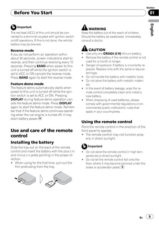 Section

  Before You Start                                                                                            01




                                                                                                               English
     Important
                                                           WARNING
The red lead (ACC) of this unit should be con-        Keep the battery out of the reach of children.
nected to a terminal coupled with ignition switch     Should the battery be swallowed, immediately
on/off operations. If this is not done, the vehicle   consult a doctor.
battery may be drained.

Reverse mode                                               CAUTION
If you do not perform an operation within             ! Use only one CR2025 (3 V) lithium battery.
about 30 seconds, screen indications start to         ! Remove the battery if the remote control is not
reverse, and then continue reversing every 10           used for a month or longer.
seconds. Pressing BAND when power to this             ! Danger of explosion if battery is incorrectly re-
unit is turned off while the ignition switch is         placed. Replace only with the same or equiva-
set to ACC or ON cancels the reverse mode.              lent type.
Press BAND again to start the reverse mode.           ! Do not handle the battery with metallic tools.
                                                      ! Do not store the battery with metallic materi-
Feature demo mode                                       als.
The feature demo automatically starts when            ! In the event of battery leakage, wipe the re-
power to this unit is turned off while the igni-        mote control completely clean and install a
tion switch is set to ACC or ON. Pressing               new battery.
DISPLAY during feature demo operation can-            ! When disposing of used batteries, please
cels the feature demo mode. Press DISPLAY               comply with governmental regulations or en-
again to start the feature demo mode. Remem-            vironmental public institutions’ rules that
ber that if the feature demo continues operat-          apply in your country/area.
ing when the car engine is turned off, it may
drain battery power.
                                                      Using the remote control
                                                      Point the remote control in the direction of the
Use and care of the remote                            front panel to operate.
                                                      ! The remote control may not function prop-
control                                                  erly in direct sunlight.
Installing the battery
Slide the tray out on the back of the remote               Important
control and insert the battery with the plus (+)      ! Do not store the remote control in high tem-
and minus (–) poles pointing in the proper di-          peratures or direct sunlight.
rection.                                              ! Do not let the remote control fall onto the
! When using for the first time, pull out the           floor, where it may become jammed under the
   film protruding from the tray.                       brake or accelerator pedal.




                                                                                                   En         9
 