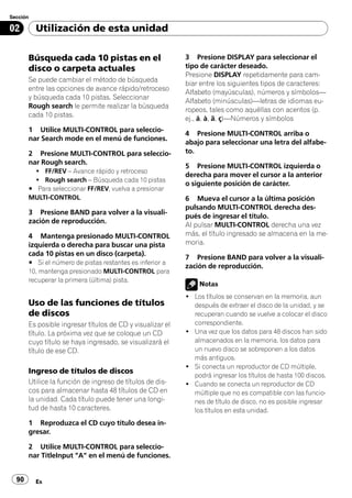 Sección

02        Utilización de esta unidad

       Búsqueda cada 10 pistas en el                       3 Presione DISPLAY para seleccionar el
       disco o carpeta actuales                            tipo de carácter deseado.
                                                           Presione DISPLAY repetidamente para cam-
       Se puede cambiar el método de búsqueda
                                                           biar entre los siguientes tipos de caracteres:
       entre las opciones de avance rápido/retroceso
                                                           Alfabeto (mayúsculas), números y símbolos—
       y búsqueda cada 10 pistas. Seleccionar
                                                           Alfabeto (minúsculas)—letras de idiomas eu-
       Rough search le permite realizar la búsqueda
                                                           ropeos, tales como aquéllas con acentos (p.
       cada 10 pistas.
                                                           ej., á, à, ä, ç)—Números y símbolos
       1 Utilice MULTI-CONTROL para seleccio-
                                                           4 Presione MULTI-CONTROL arriba o
       nar Search mode en el menú de funciones.
                                                           abajo para seleccionar una letra del alfabe-
       2 Presione MULTI-CONTROL para seleccio-             to.
       nar Rough search.
                                                           5 Presione MULTI-CONTROL izquierda o
         ! FF/REV – Avance rápido y retroceso
                                                           derecha para mover el cursor a la anterior
         ! Rough search – Búsqueda cada 10 pistas
                                                           o siguiente posición de carácter.
       # Para seleccionar FF/REV, vuelva a presionar
       MULTI-CONTROL.                                      6 Mueva el cursor a la última posición
                                                           pulsando MULTI-CONTROL derecha des-
       3 Presione BAND para volver a la visuali-
                                                           pués de ingresar el título.
       zación de reproducción.
                                                           Al pulsar MULTI-CONTROL derecha una vez
       4 Mantenga presionado MULTI-CONTROL                 más, el título ingresado se almacena en la me-
       izquierda o derecha para buscar una pista           moria.
       cada 10 pistas en un disco (carpeta).
                                                           7 Presione BAND para volver a la visuali-
       # Si el número de pistas restantes es inferior a
                                                           zación de reproducción.
       10, mantenga presionado MULTI-CONTROL para
       recuperar la primera (última) pista.
                                                               Notas
                                                           ! Los títulos se conservan en la memoria, aun
       Uso de las funciones de títulos                       después de extraer el disco de la unidad, y se
       de discos                                             recuperan cuando se vuelve a colocar el disco
       Es posible ingresar títulos de CD y visualizar el     correspondiente.
       título. La próxima vez que se coloque un CD         ! Una vez que los datos para 48 discos han sido
       cuyo título se haya ingresado, se visualizará el      almacenados en la memoria, los datos para
       título de ese CD.                                     un nuevo disco se sobreponen a los datos
                                                             más antiguos.
                                                           ! Si conecta un reproductor de CD múltiple,
       Ingreso de títulos de discos
                                                             podrá ingresar los títulos de hasta 100 discos.
       Utilice la función de ingreso de títulos de dis-    ! Cuando se conecta un reproductor de CD
       cos para almacenar hasta 48 títulos de CD en          múltiple que no es compatible con las funcio-
       la unidad. Cada título puede tener una longi-         nes de título de disco, no es posible ingresar
       tud de hasta 10 caracteres.                           los títulos en esta unidad.
       1 Reproduzca el CD cuyo título desea in-
       gresar.

       2 Utilice MULTI-CONTROL para seleccio-
       nar TitleInput "A" en el menú de funciones.


  90      Es
 