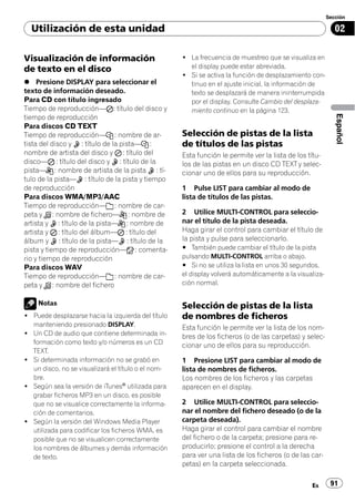 Sección

  Utilización de esta unidad                                                                                02

Visualización de información                        ! La frecuencia de muestreo que se visualiza en
de texto en el disco                                  el display puede estar abreviada.
                                                    ! Si se activa la función de desplazamiento con-
% Presione DISPLAY para seleccionar el                tinuo en el ajuste inicial, la información de
texto de información deseado.                         texto se desplazará de manera ininterrumpida
Para CD con título ingresado                          por el display. Consulte Cambio del desplaza-
Tiempo de reproducción— : título del disco y          miento continuo en la página 123.




                                                                                                            Español
tiempo de reproducción
Para discos CD TEXT
Tiempo de reproducción— : nombre de ar-             Selección de pistas de la lista
tista del disco y : título de la pista— :           de títulos de las pistas
nombre de artista del disco y : título del          Esta función le permite ver la lista de los títu-
disco— : título del disco y : título de la          los de las pistas en un disco CD TEXT y selec-
pista— : nombre de artista de la pista : tí-        cionar uno de ellos para su reproducción.
tulo de la pista— : título de la pista y tiempo
de reproducción                                     1 Pulse LIST para cambiar al modo de
Para discos WMA/MP3/AAC                             lista de títulos de las pistas.
Tiempo de reproducción— : nombre de car-
peta y : nombre de fichero— : nombre de             2 Utilice MULTI-CONTROL para seleccio-
artista y : título de la pista— : nombre de         nar el título de la pista deseada.
artista y : título del álbum— : título del          Haga girar el control para cambiar el título de
álbum y : título de la pista— : título de la        la pista y pulse para seleccionarlo.
pista y tiempo de reproducción— : comenta-          # También puede cambiar el título de la pista
rio y tiempo de reproducción                        pulsando MULTI-CONTROL arriba o abajo.
Para discos WAV                                     # Si no se utiliza la lista en unos 30 segundos,
Tiempo de reproducción— : nombre de car-            el display volverá automáticamente a la visualiza-
peta y : nombre del fichero                         ción normal.


    Notas                                           Selección de pistas de la lista
! Puede desplazarse hacia la izquierda del título   de nombres de ficheros
  manteniendo presionado DISPLAY.                   Esta función le permite ver la lista de los nom-
! Un CD de audio que contiene determinada in-       bres de los ficheros (o de las carpetas) y selec-
  formación como texto y/o números es un CD         cionar uno de ellos para su reproducción.
  TEXT.
! Si determinada información no se grabó en         1 Presione LIST para cambiar al modo de
  un disco, no se visualizará el título o el nom-   lista de nombres de ficheros.
  bre.                                              Los nombres de los ficheros y las carpetas
! Según sea la versión de iTunes® utilizada para    aparecen en el display.
  grabar ficheros MP3 en un disco, es posible
  que no se visualice correctamente la informa-     2 Utilice MULTI-CONTROL para seleccio-
  ción de comentarios.                              nar el nombre del fichero deseado (o de la
! Según la versión del Windows Media Player         carpeta deseada).
  utilizada para codificar los ficheros WMA, es     Haga girar el control para cambiar el nombre
  posible que no se visualicen correctamente        del fichero o de la carpeta; presione para re-
  los nombres de álbumes y demás información        producirlo; presione el control a la derecha
  de texto.                                         para ver una lista de los ficheros (o de las car-
                                                    petas) en la carpeta seleccionada.

                                                                                                 Es       91
 