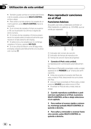 Sección

02        Utilización de esta unidad

       # También puede cambiar el nombre del fichero         Para reproducir canciones
       o de la carpeta, presionando MULTI-CONTROL
       arriba o abajo.                                       en el iPod
       # Para volver a la lista anterior (la carpeta de un   Funciones básicas
       nivel superior), pulse MULTI-CONTROL hacia la
                                                             Se puede usar esta unidad para controlar un
       izquierda.
                                                             iPod mediante un cable (p. ej., CD-I200), que se
       # Si el número de carpeta o fichero es superior
                                                             vende por separado.
       a 100, se visualizarán los últimos 2 dígitos de
       dicho número.
       # El número de las carpetas o ficheros presen-
       tes en la carpeta seleccionada actualmente apa-
       recerá en el lado derecho del display.
       # Si selecciona una carpeta que no contenga
       carpetas o ficheros, aparece NO FILES.
       # Si no se utiliza la lista en unos 30 segundos,
       el display volverá automáticamente a la visualiza-
       ción normal.
                                                             1 Indicador del número de canción
                                                             2 Indicador de tiempo de reproducción
                                                             3 Tiempo de canción (barra de progreso)

                                                             1 Conecte el iPod a esta unidad.
                                                             La reproducción comenzará automáticamen-
                                                             te.
                                                             Mientras el iPod está conectado a esta unidad,
                                                             aparece en él PIONEER (o (marca de verifi-
                                                             cación)).
                                                             # Antes de conectar el conector del Dock de
                                                             esta unidad al iPod, desconecte los auriculares
                                                             del iPod.
                                                             # Una vez haya conectado el iPod a esta unidad,
                                                             presione SOURCE para seleccionar el iPod.
                                                             # Al extraer el iPod de esta unidad, ésta se
                                                             apaga.

                                                             2 Cuando reproduzca audiolibros o pod-
                                                             cast (con capítulos) en el iPod, si presiona
                                                             MULTI-CONTROL arriba o abajo selecciona-
                                                             rá un capítulo.

                                                             3 Para realizar el avance rápido o retroce-
                                                             so, mantenga pulsado MULTI-CONTROL iz-
                                                             quierda o derecha.

                                                             4 Para saltar y retroceder o avanzar hasta
                                                             otra canción, pulse MULTI-CONTROL iz-
                                                             quierda o derecha.



  92      Es
 