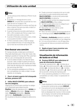 Sección

  Utilización de esta unidad                                                                               02


    Notas                                            # Puede comenzar la reproducción por la cate-
                                                     goría seleccionada manteniendo presionado
! Lea las precauciones relativas al iPod en la pá-   MULTI-CONTROL o manteniendo presionado
  gina 142.                                          MULTI-CONTROL a la derecha.
! Si aparece un mensaje de error como                # También puede cambiar de categoría pulsan-
  ERROR-11, consulte Para comprender los men-        do MULTI-CONTROL arriba o abajo.
  sajes de error en la página 139.                   # También puede seleccionar la categoría pul-
! Conecte directamente el conector del Dock de




                                                                                                           Español
                                                     sando MULTI-CONTROL derecha.
  esta unidad al iPod para que esta unidad fun-      # Para volver a la lista anterior, pulse
  cione adecuadamente.                               MULTI-CONTROL izquierda.
! Cuando la llave de encendido está fijada en        # Para ir al menú superior de la búsqueda de lis-
  ACC u ON, la batería del iPod se carga mien-       tas, mantenga pulsado MULTI-CONTROL izquier-
  tras esté conectado a esta unidad.                 da.
! Cuando el iPod está conectado a esta unidad,       # Podcasts y Audiobooks aparecen cuando el
  no se puede encender ni apagar.                    iPod conectado es compatible con las categorías.
! El iPod conectado a esta unidad se apaga           # Si no se utiliza la lista en unos 30 segundos,
  aproximadamente dos minutos después de             la búsqueda de listas se cancelará automática-
  que la llave de encendido se fije en OFF.          mente.

                                                     3 Repita el paso 2 para encontrar una
Para buscar una canción                              canción que desee escuchar.
El manejo de esta unidad para controlar el
iPod está diseñado para imitar del modo más
fidedigno posible el manejo del iPod, para faci-     Visualización de información
litar su uso y la búsqueda de canciones.             de texto en el iPod
! Si se ha seleccionado una lista de repro-          % Presione DISPLAY para seleccionar el
    ducción, esta unidad muestra primero la          texto de información deseado.
    lista de reproducción del nombre del iPod.       Tiempo de reproducción— : nombre de ar-
    Esta lista de reproducción reproduce todas       tista y : título de la canción— : nombre de
    las canciones del iPod.                          artista y : nombre del álbum— : nombre
! Si los caracteres grabados en el iPod no           del álbum y : título de la canción— : título
    son compatibles con esta unidad, no apa-         de la canción y tiempo de reproducción
    recerán en el display.                           # Si los caracteres grabados en el iPod no son
1 Para ir al menú superior de la búsqueda            compatibles con esta unidad, no aparecerán en
de listas, presione LIST.                            el display.

2 Utilice MULTI-CONTROL para seleccio-                   Notas
nar una categoría.                                   ! Puede desplazar la información de texto hacia
Haga girar el control para cambiar la catego-          la izquierda manteniendo pulsado DISPLAY.
ría y presiónelo para seleccionarla.                 ! Si se activa la función de desplazamiento con-
Playlists (listas de reproducción)—Artists (ar-        tinuo en el ajuste inicial, la información de
tistas)—Albums (álbumes)—Songs (cancio-                texto se desplazará de manera ininterrumpida
nes)—Podcasts (podcasts)—Genres                        por el display. Consulte Cambio del desplaza-
(géneros)—Audiobooks (audiolibros)                     miento continuo en la página 123.
Se visualiza la lista de la categoría selecciona-
da.



                                                                                                 Es      93
 
