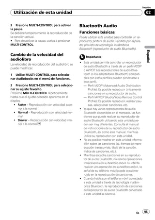 Sección

  Utilización de esta unidad                                                                             02

2 Presione MULTI-CONTROL para activar            Bluetooth Audio
la pausa.
Se detiene temporalmente la reproducción de      Funciones básicas
la canción actual.                               Puede utilizar esta unidad para controlar un re-
# Para desactivar la pausa, vuelva a presionar   productor portátil de audio, vendido por separa-
MULTI-CONTROL.                                   do, provisto de tecnología inalámbrica
                                                 Bluetooth (reproductor de audio Bluetooth).




                                                                                                         Español
Cambio de la velocidad del                            Importante
audiolibro
                                                 ! Esta unidad permite controlar un reproductor
La velocidad de reproducción del audiolibro se
                                                   de audio Bluetooth a través de un perfil A2DP
puede modificar.
                                                   o AVRCP Los reproductores de audio Blue-
                                                             .
1 Utilice MULTI-CONTROL para seleccio-             tooth (o los adaptadores Bluetooth) compati-
nar Audiobooks en el menú de funciones.            bles con estos perfiles pueden conectarse a
                                                   este perfil.
2 Presione MULTI-CONTROL para seleccio-            — Perfil A2DP (Advanced Audio Distribution
nar su ajuste favorito.                                Profile): Es posible reproducir únicamente
Presione MULTI-CONTROL repetidamente                   canciones en su reproductor de audio.
hasta que el ajuste deseado aparezca en el         — Perfil AVRCP (Audio/Video Remote Control
display.                                               Profile): Es posible reproducir, realizar pau-
  ! Faster – Reproducción con velocidad supe-          sas, seleccionar canciones, etc.
    rior a la normal                             ! Ya que hay varios reproductores de audio
  ! Normal – Reproducción con velocidad nor-       Bluetooth disponibles en el mercado, las fun-
    mal                                            ciones que puede realizar su reproductor de
  ! Slower – Reproducción con velocidad infe-      audio Bluetooth utilizando esta unidad pue-
    rior a la normal                               den ser muy diferentes. Consulte el manual
                                                   de instrucciones de su reproductor de audio
                                                   Bluetooth, así como este manual, mientras
                                                   utilice su reproductor con esta unidad.
                                                 ! No es posible mostrar en esta unidad informa-
                                                   ción sobre las canciones (ej.: tiempo de repro-
                                                   ducción transcurrido, título de la canción,
                                                   índice de canciones, etc.).
                                                 ! Mientras escucha canciones en su reproduc-
                                                   tor de audio Bluetooth, no realice operaciones
                                                   innecesarias en su teléfono móvil. Si intenta
                                                   realizar una operación en su teléfono móvil, la
                                                   señal de su teléfono móvil puede ocasionar
                                                   ruido en la reproducción de canciones.
                                                 ! Cuando habla con el teléfono móvil conectado
                                                   a esta unidad a través de tecnología inalám-
                                                   brica Bluetooth, la reproducción de canciones
                                                   del reproductor de audio Bluetooth conectado
                                                   a esta unidad se silencia.




                                                                                                Es      95
 