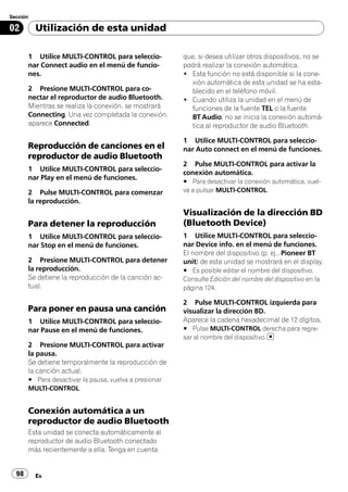 Sección

02        Utilización de esta unidad

       1 Utilice MULTI-CONTROL para seleccio-           que, si desea utilizar otros dispositivos, no se
       nar Connect audio en el menú de funcio-          podrá realizar la conexión automática.
       nes.                                             ! Esta función no está disponible si la cone-
                                                          xión automática de esta unidad se ha esta-
       2 Presione MULTI-CONTROL para co-                  blecido en el teléfono móvil.
       nectar el reproductor de audio Bluetooth.        ! Cuando utiliza la unidad en el menú de
       Mientras se realiza la conexión, se mostrará       funciones de la fuente TEL o la fuente
       Connecting. Una vez completada la conexión,        BT Audio, no se inicia la conexión automá-
       aparece Connected.                                 tica al reproductor de audio Bluetooth.

                                                        1 Utilice MULTI-CONTROL para seleccio-
       Reproducción de canciones en el                  nar Auto connect en el menú de funciones.
       reproductor de audio Bluetooth
                                                        2 Pulse MULTI-CONTROL para activar la
       1 Utilice MULTI-CONTROL para seleccio-
                                                        conexión automática.
       nar Play en el menú de funciones.
                                                        # Para desactivar la conexión automática, vuel-
       2 Pulse MULTI-CONTROL para comenzar              va a pulsar MULTI-CONTROL.
       la reproducción.
                                                        Visualización de la dirección BD
       Para detener la reproducción                     (Bluetooth Device)
       1 Utilice MULTI-CONTROL para seleccio-           1 Utilice MULTI-CONTROL para seleccio-
       nar Stop en el menú de funciones.                nar Device info. en el menú de funciones.
                                                        El nombre del dispositivo (p. ej., Pioneer BT
       2 Presione MULTI-CONTROL para detener            unit) de esta unidad se mostrará en el display.
       la reproducción.                                 # Es posible editar el nombre del dispositivo.
       Se detiene la reproducción de la canción ac-     Consulte Edición del nombre del dispositivo en la
       tual.                                            página 124.

                                                        2 Pulse MULTI-CONTROL izquierda para
       Para poner en pausa una canción                  visualizar la dirección BD.
       1 Utilice MULTI-CONTROL para seleccio-           Aparece la cadena hexadecimal de 12 dígitos.
       nar Pause en el menú de funciones.               # Pulse MULTI-CONTROL derecha para regre-
                                                        sar al nombre del dispositivo.
       2 Presione MULTI-CONTROL para activar
       la pausa.
       Se detiene temporalmente la reproducción de
       la canción actual.
       # Para desactivar la pausa, vuelva a presionar
       MULTI-CONTROL.


       Conexión automática a un
       reproductor de audio Bluetooth
       Esta unidad se conecta automáticamente al
       reproductor de audio Bluetooth conectado
       más recientemente a ella. Tenga en cuenta


  98      Es
 