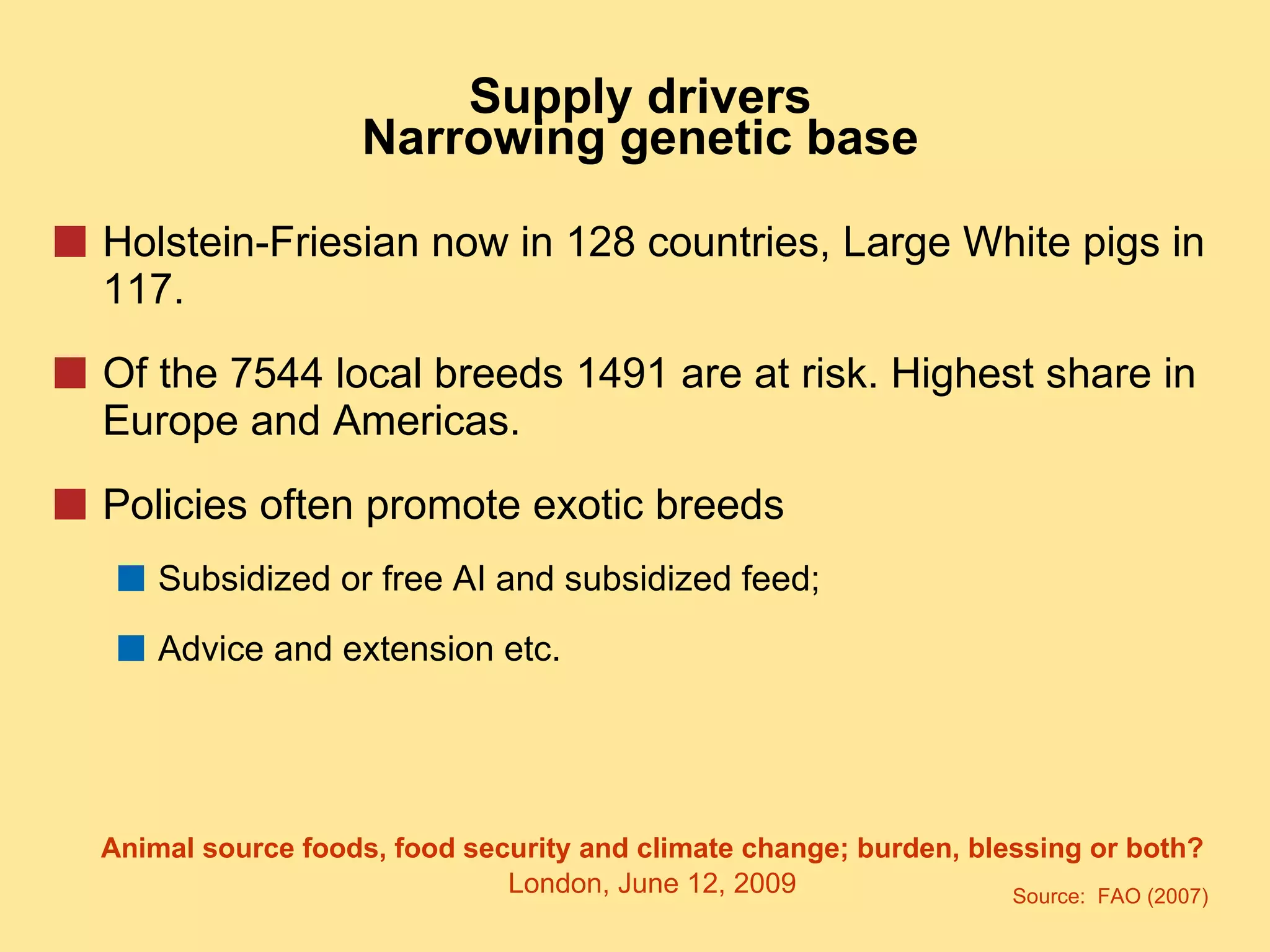 Supply drivers Narrowing genetic base Holstein-Friesian now in 128 countries, Large White pigs in 117. Of the 7544 local breeds 1491 are at risk. Highest share in Europe and Americas. Policies often promote exotic breeds Subsidized or free AI and subsidized feed; Advice and extension etc. Source:  FAO (2007) 